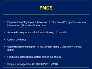 FMCS
 Preparation of flight plans (diversion to alternate A/F) synthesis of nav
information (all available sources)
 Automatic frequency selection and tuning of nav aids
 Lateral guidance
 Optimization of flight path in the vertical plane Guidance in vertical
plane
 Prediction of flight parameters (along a/c route)
 Display management (EFIS/EICAS/ECAMS)
 