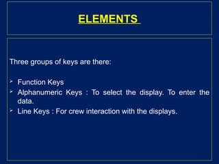 ELEMENTS
Three groups of keys are there:
 Function Keys
 Alphanumeric Keys : To select the display. To enter the
data.
 Line Keys : For crew interaction with the displays.
 