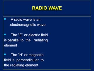 RADIO WAVE
 A radio wave is an
electromagnetic wave
 The "E" or electric field
is parallel to the radiating
element
 The ”H" or magnetic
field is perpendicular to
the radiating element
 