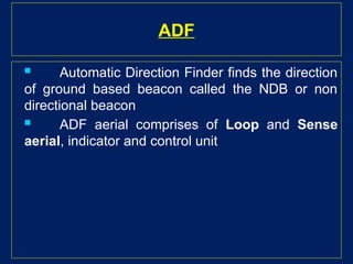 ADF
 Automatic Direction Finder finds the direction
of ground based beacon called the NDB or non
directional beacon
 ADF aerial comprises of Loop and Sense
aerial, indicator and control unit
 