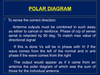 POLAR DIAGRAM
 To sense the correct direction:
•Antenna outputs must be combined in such away
as either to cancel or reinforce. Phase of o/p of sense
aerial is retarded by 90 deg. To match max value of
directional signal
•If this is done Vs will be in phase with Vr if the
wave comes from the left of the normal and in anti
phase if the wave comes from the right
•The output would appear as if it came from an
antenna the polar diagram of which was the sum of
those for the individual antenna
 