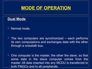 MODE OF OPERATION
Dual Mode
 Normal mode.
 The two computers are synchronized – each performs
its own computations and exchanges data with the other
through a crosstalk bus.
 One computer is the master, the other the slave, so that
some data in the slave computer comes from the
master. All data inserted into any MCDU is transferred to
both FMGCs and to all peripherals
 
