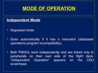 MODE OF OPERATION
Independent Mode
 Degraded mode
 Goes automatically if it has a mismatch (database/
operations program incompatibility).
 Both FMGCs work independently and are linked only to
peripherals on their own side of the flight deck.
“Independent Operation” appears on the CDU
scratchpad.
 