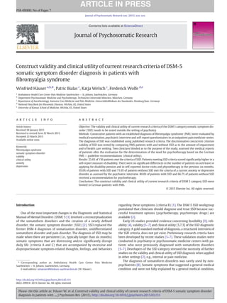 Construct validity and clinical utility of current research criteria of DSM-5
somatic symptom disorder diagnosis in patients with
ﬁbromyalgia syndrome
Winfried Häuser a,b,
⁎, Patric Bialas c
, Katja Welsch c
, Frederick Wolfe d,e
a
Ambulatory Health Care Center Pain Medicine Saarbrücken — St. Johann, Saarbrücken, Germany
b
Department Psychosomatic Medicine and Psychotherapy, Technische Universität München, München, Germany
c
Department of Anesthesiology, Intensive Care Medicine and Pain Medicine, Universitätsklinikum des Saarlandes, Homburg/Saar, Germany
d
National Data Bank for Rheumatic Diseases, Wichita, KS, United States
e
University of Kansas School of Medicine, Wichita, KS, United States
a b s t r a c ta r t i c l e i n f o
Article history:
Received 28 January 2015
Received in revised form 22 March 2015
Accepted 23 March 2015
Available online xxxx
Keywords:
ﬁbromyalgia syndrome
somatic symptom disorder
validity
clinical utility
anxiety
depression
Objective: The validity and clinical utility of current research criteria of the DSM 5 category somatic symptom dis-
order (SSD) needs to be tested outside the setting of psychiatry.
Methods: Consecutive patients with an established diagnosis of ﬁbromyalgia syndrome (FMS) were evaluated by
medical examination, psychiatric interview and self-report questionnaires in an outpatient pain medicine center.
The diagnosis of SSD was established using published research criteria. The discriminative concurrent criterion
validity of SSD was tested by comparing FMS-patients with and without SSD as to the amount of impairment
and of health care seeking. Two clinicians blinded as to the purpose of the study, assessed the medical reports
of patients after the evaluation for the determination of the need for psychotherapy based on the German
FMS — guideline recommendations (clinical utility).
Results: 25.6% of 156 patients met the criteria of SSD. Patients meeting SSD criteria scored signiﬁcantly higher in a
self-report measure of disability. There were no signiﬁcant differences in the number of patients on sick leave or
applying for disability pension and in self-reported doctor visits and physiotherapy in the previous six months.
95.0% of patients with SSD and 71.6% of patients without SSD met the criteria of a current anxiety or depressive
disorder as assessed by the psychiatric interview. 80.0% of patients with SSD and 66.7% of patients without SSD
received a recommendation for psychotherapy.
Conclusions: The construct validity and clinical utility of current research criteria of DSM 5 category SSD were
limited in German patients with FMS.
© 2015 Elsevier Inc. All rights reserved.
Introduction
One of the most important changes in the Diagnostic and Statistical
Manual of Mental Disorders (DSM) 5 [1] involved a reconceptualization
of the somatoform disorders and the creation of a newly deﬁned
disorder, the somatic symptom disorder (SSD) [2]. SSD replaced the
former DSM 4 diagnoses of somatization disorder, undifferentiated
somatoform disorder and pain disorder. The diagnosis of SSD may be
made when there are persistent (i.e., typically longer than six months)
somatic symptoms that are distressing and/or signiﬁcantly disrupt
daily life (criteria A and C) that are accompanied by excessive and
disproportionate symptom-related thoughts, feelings, and behaviors
regarding these symptoms (criteria B) [1]. The DSM 5 SSD workgroup
postulated that clinicians should diagnose and treat SSD because suc-
cessful treatment options (psychotherapy, psychotropic drugs) are
available [2].
Early US studies provided evidence concerning feasibility [3], reli-
ability [4], validity [5–7] and clinical utility [5,7,3] of the SSD diagnostic
category. A gold standard method of diagnosis, a structured interview of
the SSD criteria, does not yet exist. Preliminary research criteria have
been developed by recent studies [5–7]. These validation studies were
conducted in psychiatry or psychosomatic medicine centers with pa-
tients who were previously diagnosed with somatoform disorders
[5–7]. Developers of the SSD category stressed the necessity of further
studies on the validity and clinical utility of SSD diagnosis when applied
in other settings [2], e.g., internal or pain medicine.
The diagnosis of somatoform disorders was rarely used by non-
psychiatrists [8]. Somatic symptoms that suggested a general medical
condition and were not fully explained by a general medical condition,
Journal of Psychosomatic Research xxx (2015) xxx–xxx
⁎ Corresponding author at: Ambulatory Health Care Center Pain Medicine
Saarbrücken — St. Johann, Saarbrücken, Germany.
E-mail address: whaeuser@klinkum-saarbruecken.de (W. Häuser).
PSR-09000; No of Pages 7
http://dx.doi.org/10.1016/j.jpsychores.2015.03.151
0022-3999/© 2015 Elsevier Inc. All rights reserved.
Contents lists available at ScienceDirect
Journal of Psychosomatic Research
Please cite this article as: Häuser W, et al, Construct validity and clinical utility of current research criteria of DSM-5 somatic symptom disorder
diagnosis in patients with ..., J Psychosom Res (2015), http://dx.doi.org/10.1016/j.jpsychores.2015.03.151
 