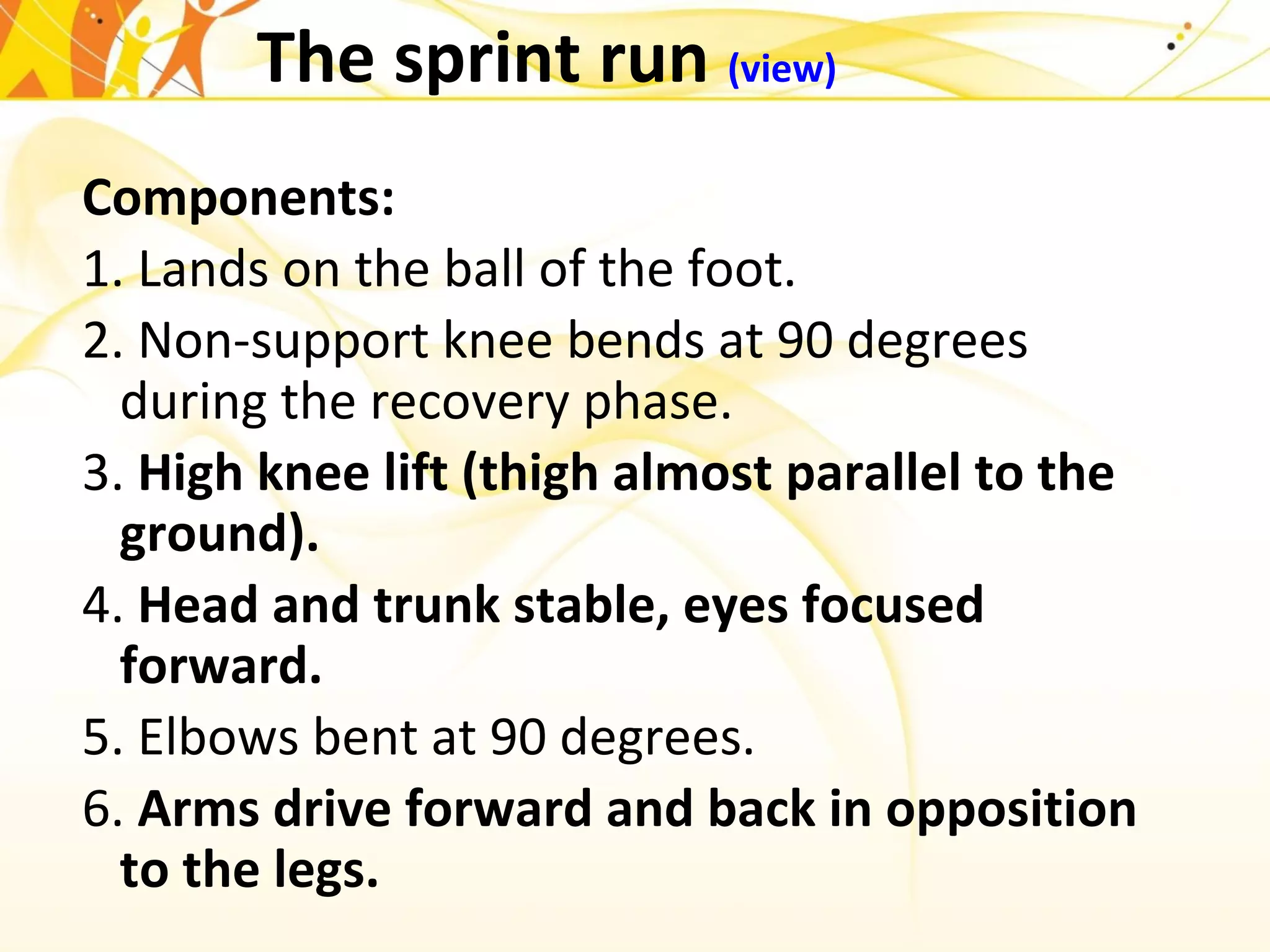 The sprint run (view)
Components:
1. Lands on the ball of the foot.
2. Non-support knee bends at 90 degrees
during the recovery phase.
3. High knee lift (thigh almost parallel to the
ground).
4. Head and trunk stable, eyes focused
forward.
5. Elbows bent at 90 degrees.
6. Arms drive forward and back in opposition
to the legs.
 