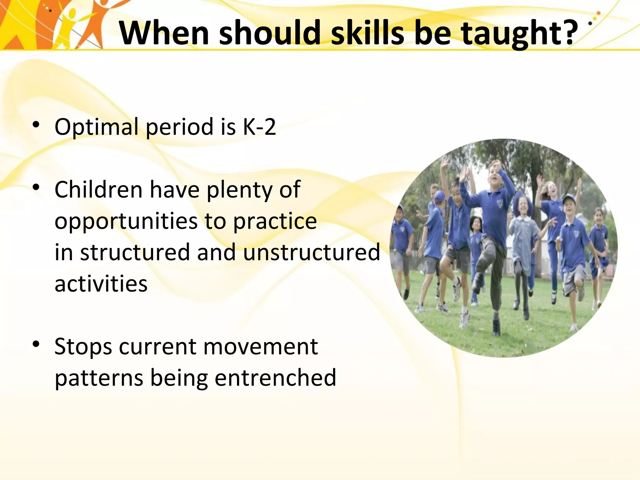 When should skills be taught?
• Optimal period is K-2
• Children have plenty of
opportunities to practice
in structured and unstructured
activities
• Stops current movement
patterns being entrenched
 