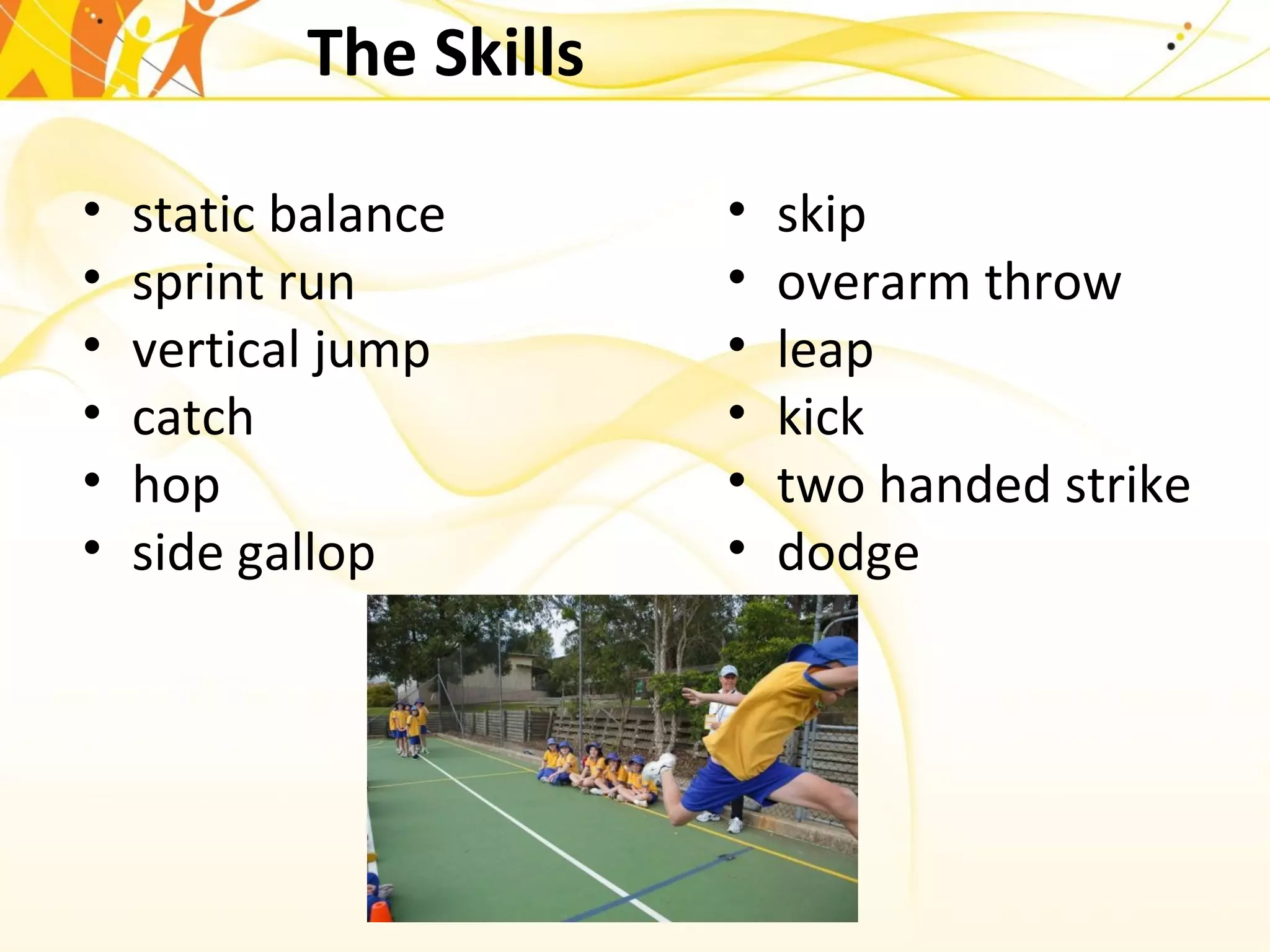 The Skills
• static balance
• sprint run
• vertical jump
• catch
• hop
• side gallop
• skip
• overarm throw
• leap
• kick
• two handed strike
• dodge
 