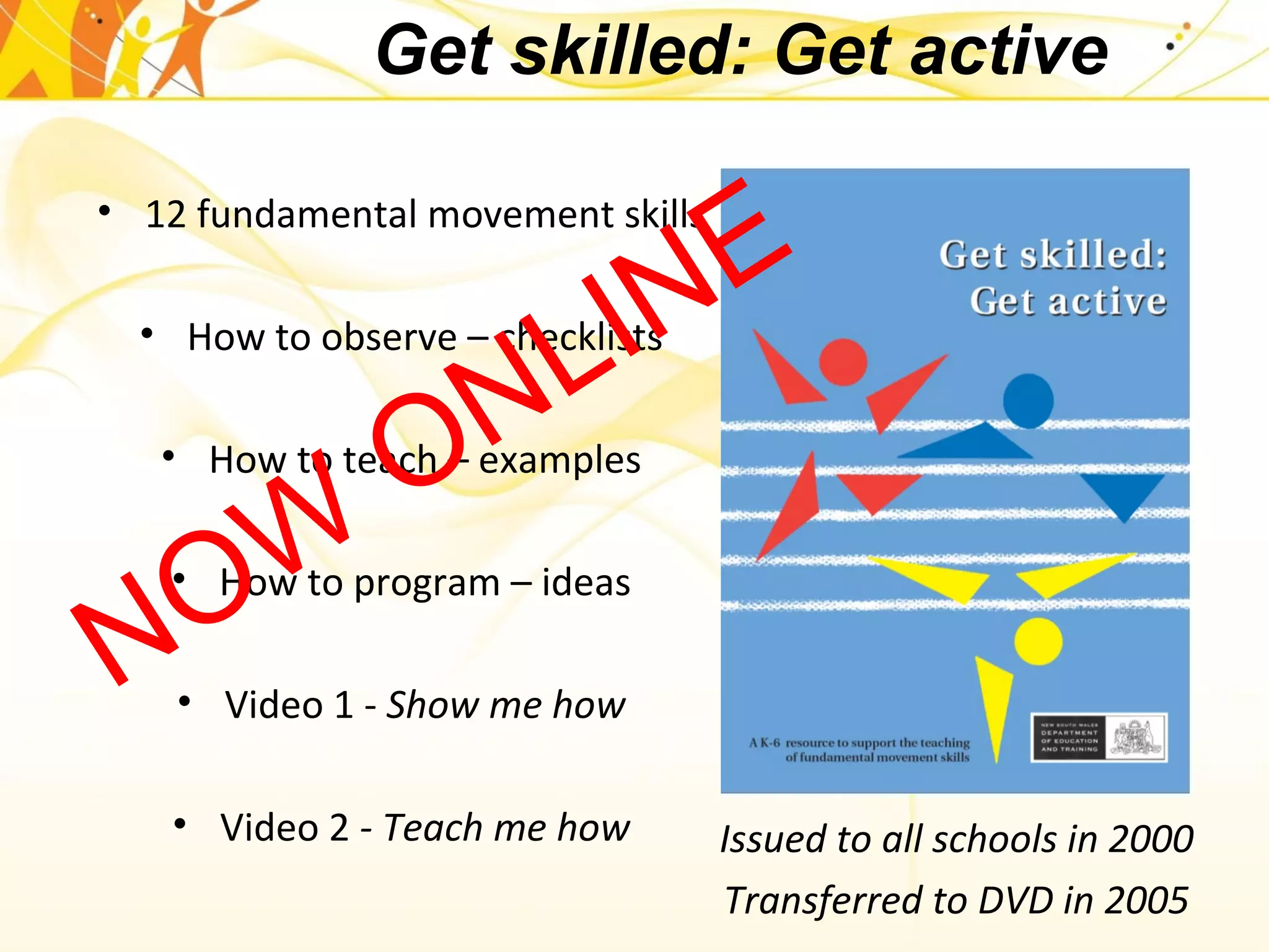 • 12 fundamental movement skills
• How to observe – checklists
• How to teach – examples
• How to program – ideas
• Video 1 - Show me how
• Video 2 - Teach me how
Get skilled: Get active
Issued to all schools in 2000
Transferred to DVD in 2005
NOW
ONLINE
 