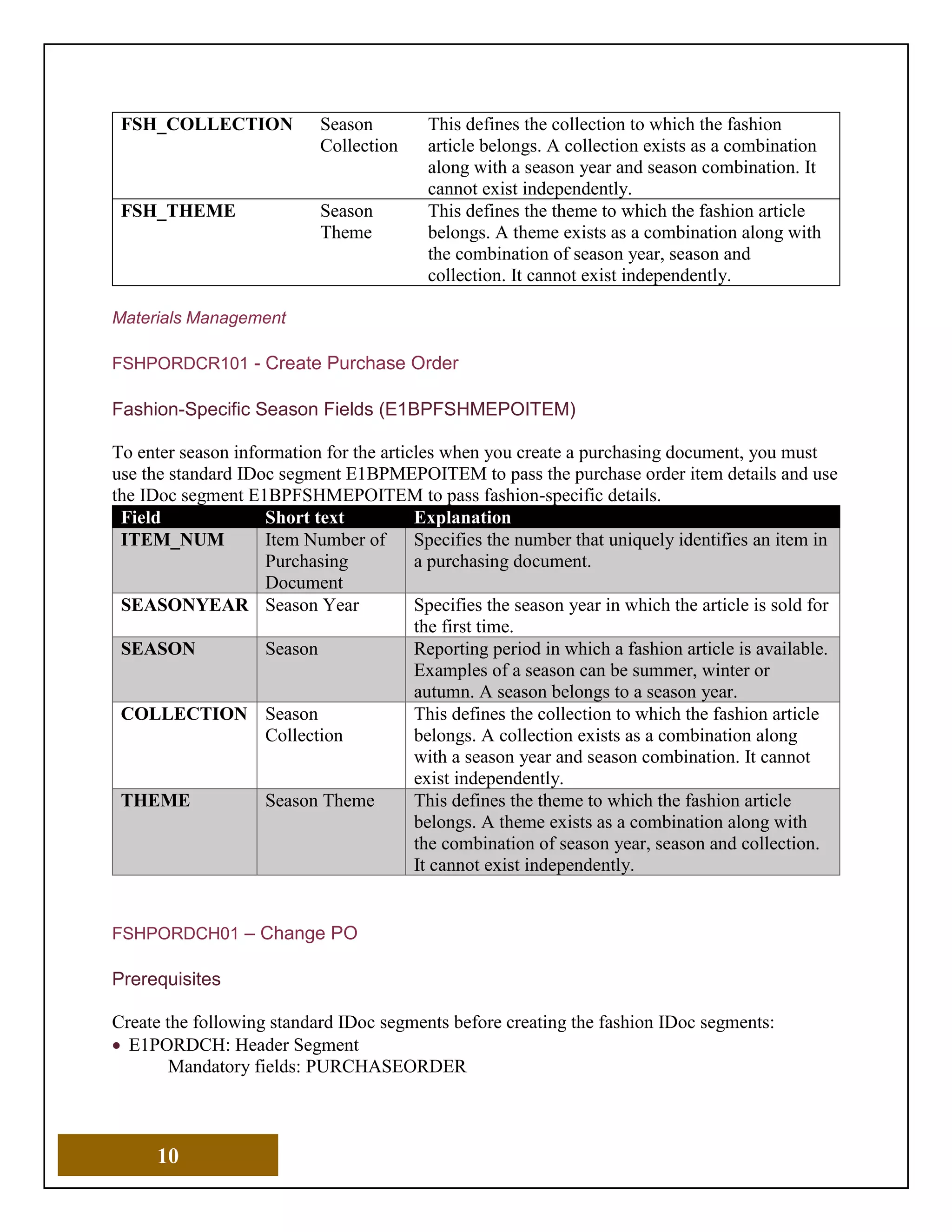 10
FSH_COLLECTION Season
Collection
This defines the collection to which the fashion
article belongs. A collection exists as a combination
along with a season year and season combination. It
cannot exist independently.
FSH_THEME Season
Theme
This defines the theme to which the fashion article
belongs. A theme exists as a combination along with
the combination of season year, season and
collection. It cannot exist independently.
Materials Management
FSHPORDCR101 - Create Purchase Order
Fashion-Specific Season Fields (E1BPFSHMEPOITEM)
To enter season information for the articles when you create a purchasing document, you must
use the standard IDoc segment E1BPMEPOITEM to pass the purchase order item details and use
the IDoc segment E1BPFSHMEPOITEM to pass fashion-specific details.
Field Short text Explanation
ITEM_NUM Item Number of
Purchasing
Document
Specifies the number that uniquely identifies an item in
a purchasing document.
SEASONYEAR Season Year Specifies the season year in which the article is sold for
the first time.
SEASON Season Reporting period in which a fashion article is available.
Examples of a season can be summer, winter or
autumn. A season belongs to a season year.
COLLECTION Season
Collection
This defines the collection to which the fashion article
belongs. A collection exists as a combination along
with a season year and season combination. It cannot
exist independently.
THEME Season Theme This defines the theme to which the fashion article
belongs. A theme exists as a combination along with
the combination of season year, season and collection.
It cannot exist independently.
FSHPORDCH01 – Change PO
Prerequisites
Create the following standard IDoc segments before creating the fashion IDoc segments:
• E1PORDCH: Header Segment
Mandatory fields: PURCHASEORDER
 