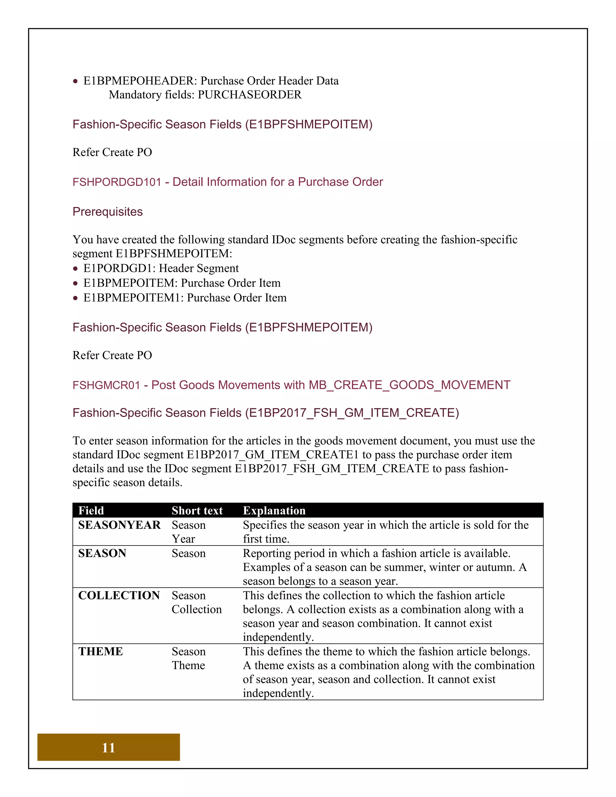 11
• E1BPMEPOHEADER: Purchase Order Header Data
Mandatory fields: PURCHASEORDER
Fashion-Specific Season Fields (E1BPFSHMEPOITEM)
Refer Create PO
FSHPORDGD101 - Detail Information for a Purchase Order
Prerequisites
You have created the following standard IDoc segments before creating the fashion-specific
segment E1BPFSHMEPOITEM:
• E1PORDGD1: Header Segment
• E1BPMEPOITEM: Purchase Order Item
• E1BPMEPOITEM1: Purchase Order Item
Fashion-Specific Season Fields (E1BPFSHMEPOITEM)
Refer Create PO
FSHGMCR01 - Post Goods Movements with MB_CREATE_GOODS_MOVEMENT
Fashion-Specific Season Fields (E1BP2017_FSH_GM_ITEM_CREATE)
To enter season information for the articles in the goods movement document, you must use the
standard IDoc segment E1BP2017_GM_ITEM_CREATE1 to pass the purchase order item
details and use the IDoc segment E1BP2017_FSH_GM_ITEM_CREATE to pass fashion-
specific season details.
Field Short text Explanation
SEASONYEAR Season
Year
Specifies the season year in which the article is sold for the
first time.
SEASON Season Reporting period in which a fashion article is available.
Examples of a season can be summer, winter or autumn. A
season belongs to a season year.
COLLECTION Season
Collection
This defines the collection to which the fashion article
belongs. A collection exists as a combination along with a
season year and season combination. It cannot exist
independently.
THEME Season
Theme
This defines the theme to which the fashion article belongs.
A theme exists as a combination along with the combination
of season year, season and collection. It cannot exist
independently.
 