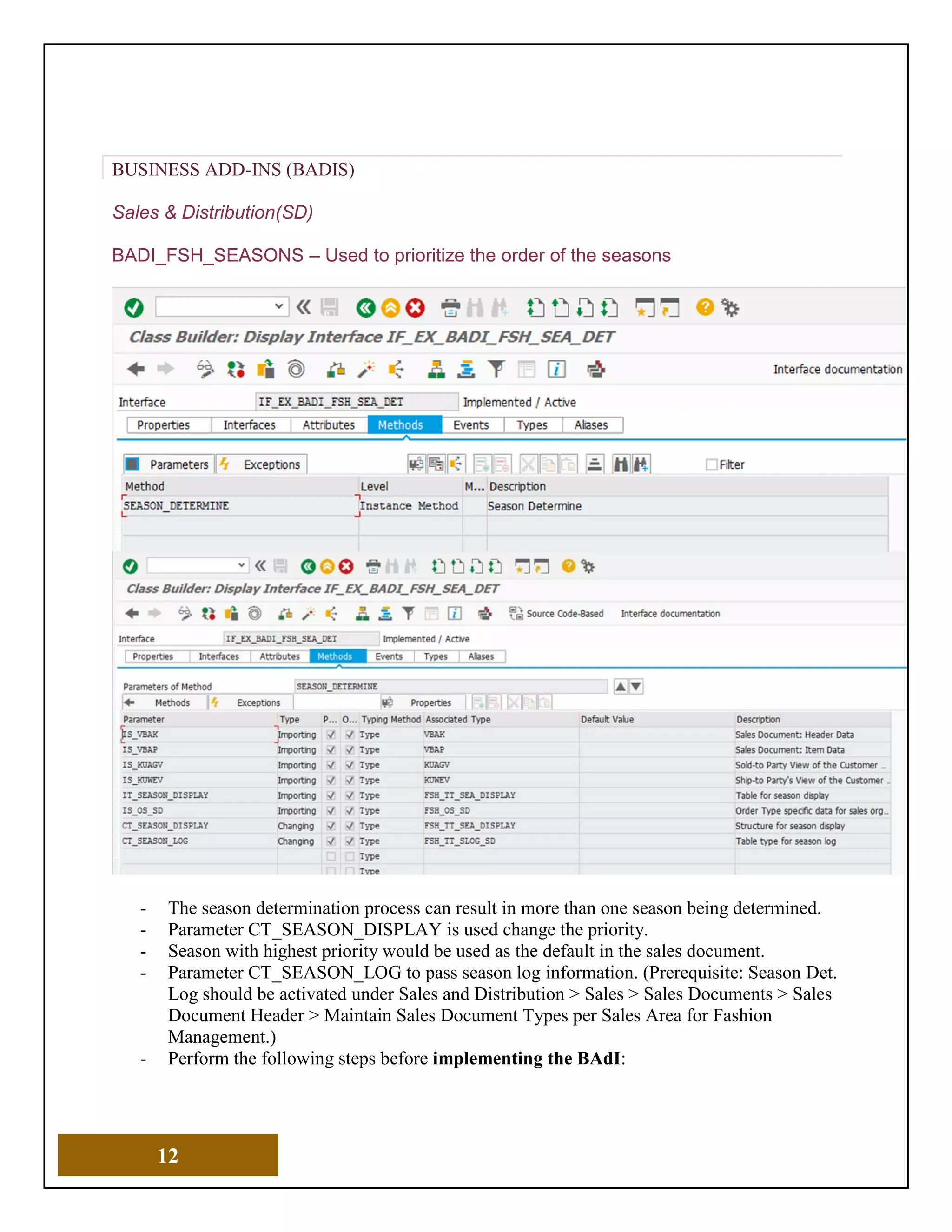 12
BUSINESS ADD-INS (BADIS)
Sales & Distribution(SD)
BADI_FSH_SEASONS – Used to prioritize the order of the seasons
- The season determination process can result in more than one season being determined.
- Parameter CT_SEASON_DISPLAY is used change the priority.
- Season with highest priority would be used as the default in the sales document.
- Parameter CT_SEASON_LOG to pass season log information. (Prerequisite: Season Det.
Log should be activated under Sales and Distribution > Sales > Sales Documents > Sales
Document Header > Maintain Sales Document Types per Sales Area for Fashion
Management.)
- Perform the following steps before implementing the BAdI:
 
