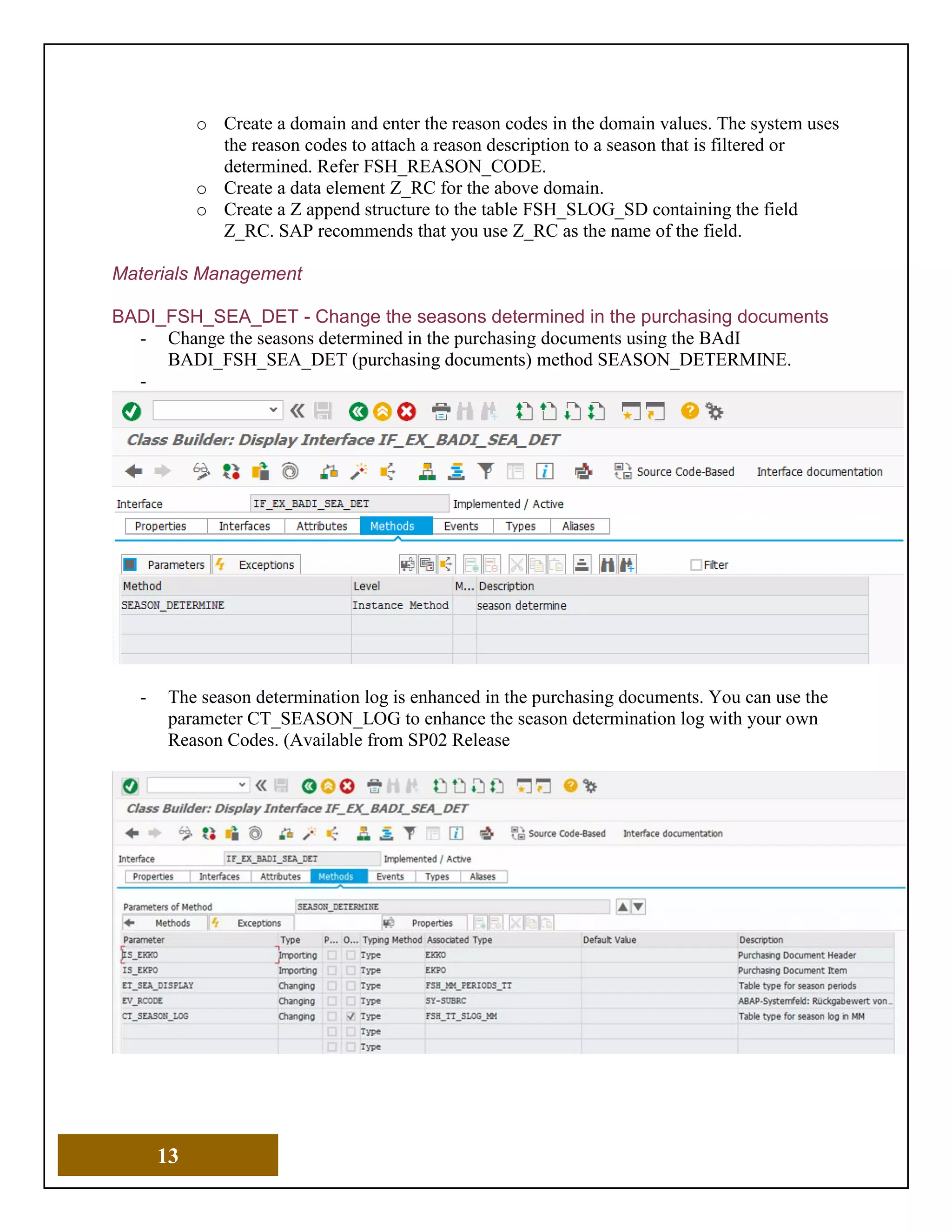13
o Create a domain and enter the reason codes in the domain values. The system uses
the reason codes to attach a reason description to a season that is filtered or
determined. Refer FSH_REASON_CODE.
o Create a data element Z_RC for the above domain.
o Create a Z append structure to the table FSH_SLOG_SD containing the field
Z_RC. SAP recommends that you use Z_RC as the name of the field.
Materials Management
BADI_FSH_SEA_DET - Change the seasons determined in the purchasing documents
- Change the seasons determined in the purchasing documents using the BAdI
BADI_FSH_SEA_DET (purchasing documents) method SEASON_DETERMINE.
-
- The season determination log is enhanced in the purchasing documents. You can use the
parameter CT_SEASON_LOG to enhance the season determination log with your own
Reason Codes. (Available from SP02 Release
 
