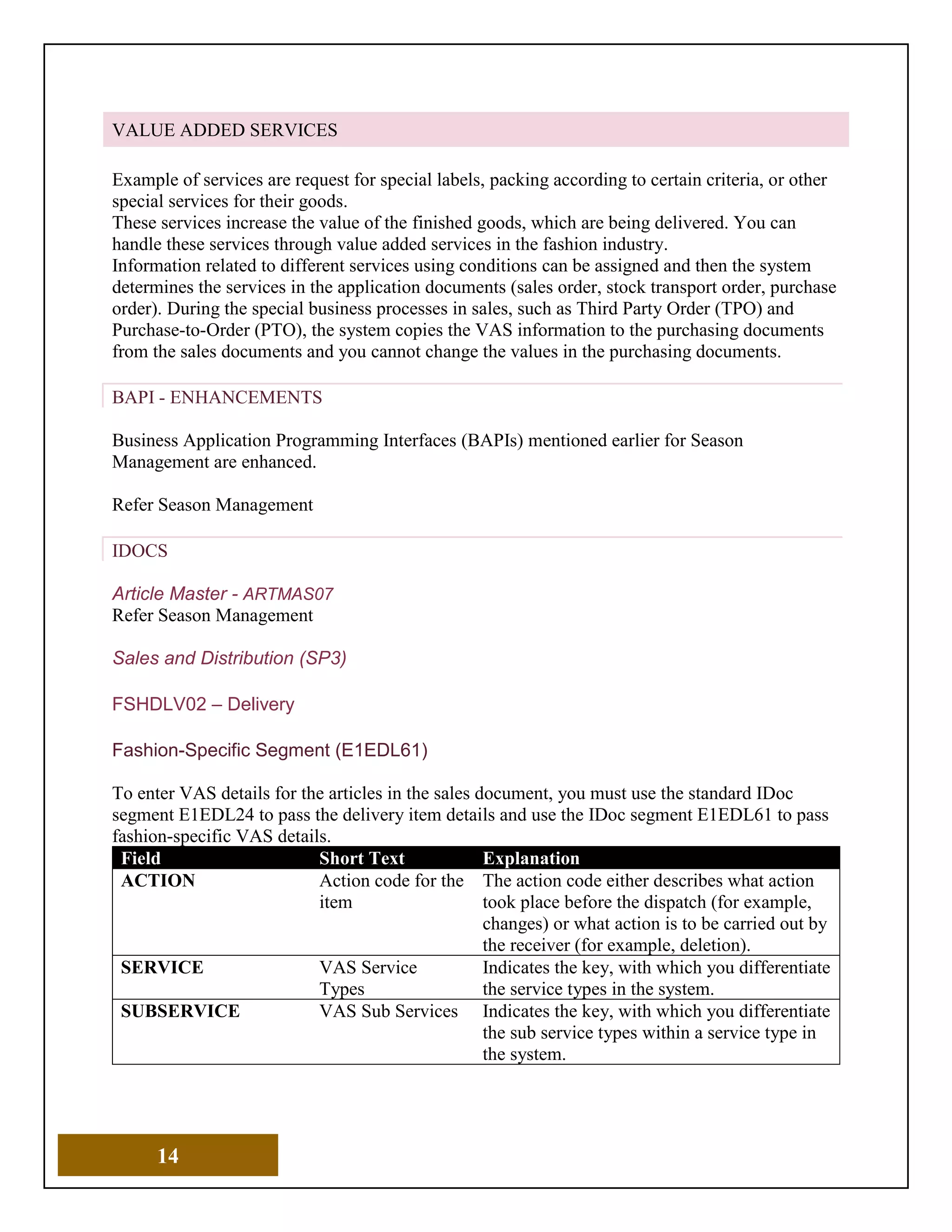14
VALUE ADDED SERVICES
Example of services are request for special labels, packing according to certain criteria, or other
special services for their goods.
These services increase the value of the finished goods, which are being delivered. You can
handle these services through value added services in the fashion industry.
Information related to different services using conditions can be assigned and then the system
determines the services in the application documents (sales order, stock transport order, purchase
order). During the special business processes in sales, such as Third Party Order (TPO) and
Purchase-to-Order (PTO), the system copies the VAS information to the purchasing documents
from the sales documents and you cannot change the values in the purchasing documents.
BAPI - ENHANCEMENTS
Business Application Programming Interfaces (BAPIs) mentioned earlier for Season
Management are enhanced.
Refer Season Management
IDOCS
Article Master - ARTMAS07
Refer Season Management
Sales and Distribution (SP3)
FSHDLV02 – Delivery
Fashion-Specific Segment (E1EDL61)
To enter VAS details for the articles in the sales document, you must use the standard IDoc
segment E1EDL24 to pass the delivery item details and use the IDoc segment E1EDL61 to pass
fashion-specific VAS details.
Field Short Text Explanation
ACTION Action code for the
item
The action code either describes what action
took place before the dispatch (for example,
changes) or what action is to be carried out by
the receiver (for example, deletion).
SERVICE VAS Service
Types
Indicates the key, with which you differentiate
the service types in the system.
SUBSERVICE VAS Sub Services Indicates the key, with which you differentiate
the sub service types within a service type in
the system.
 
