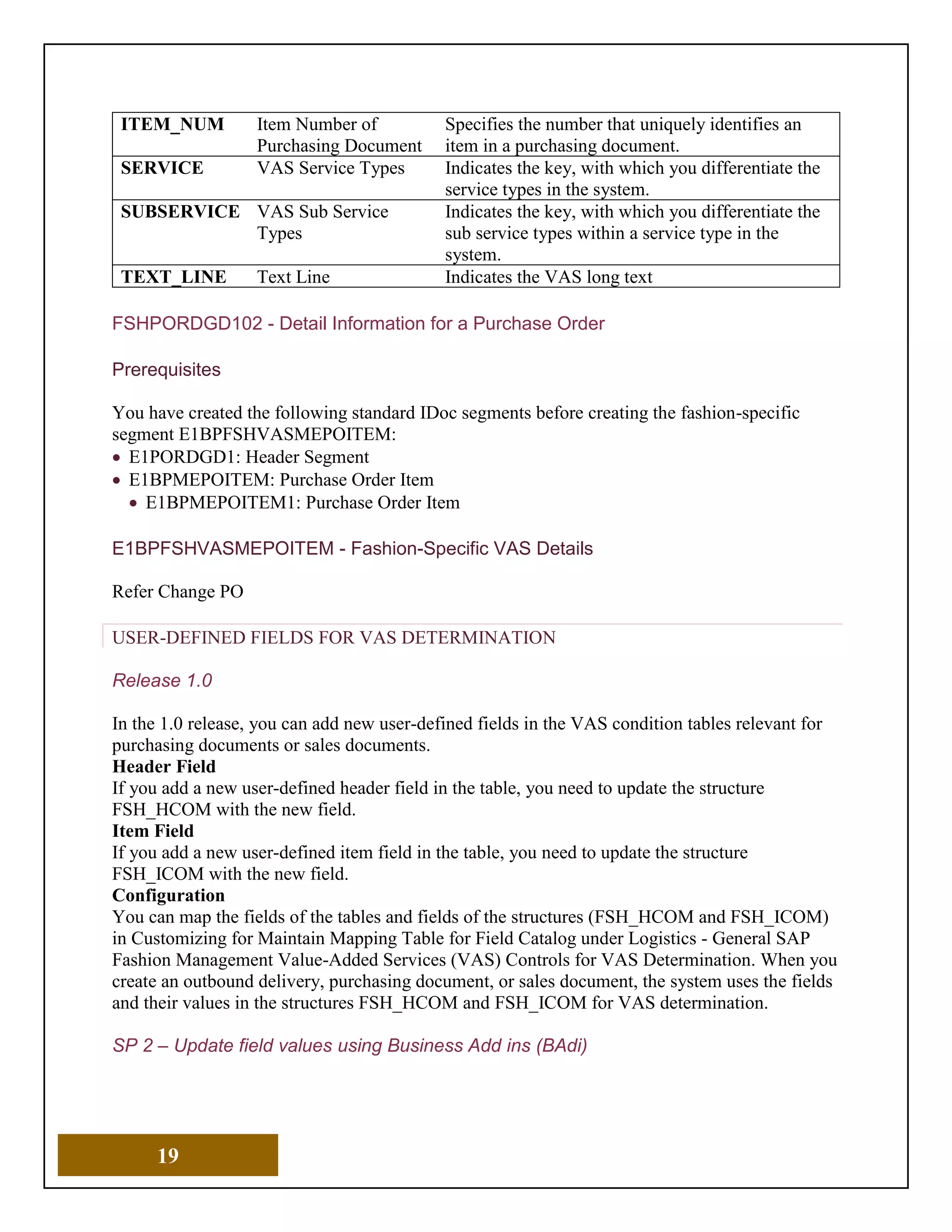 19
ITEM_NUM Item Number of
Purchasing Document
Specifies the number that uniquely identifies an
item in a purchasing document.
SERVICE VAS Service Types Indicates the key, with which you differentiate the
service types in the system.
SUBSERVICE VAS Sub Service
Types
Indicates the key, with which you differentiate the
sub service types within a service type in the
system.
TEXT_LINE Text Line Indicates the VAS long text
FSHPORDGD102 - Detail Information for a Purchase Order
Prerequisites
You have created the following standard IDoc segments before creating the fashion-specific
segment E1BPFSHVASMEPOITEM:
• E1PORDGD1: Header Segment
• E1BPMEPOITEM: Purchase Order Item
• E1BPMEPOITEM1: Purchase Order Item
E1BPFSHVASMEPOITEM - Fashion-Specific VAS Details
Refer Change PO
USER-DEFINED FIELDS FOR VAS DETERMINATION
Release 1.0
In the 1.0 release, you can add new user-defined fields in the VAS condition tables relevant for
purchasing documents or sales documents.
Header Field
If you add a new user-defined header field in the table, you need to update the structure
FSH_HCOM with the new field.
Item Field
If you add a new user-defined item field in the table, you need to update the structure
FSH_ICOM with the new field.
Configuration
You can map the fields of the tables and fields of the structures (FSH_HCOM and FSH_ICOM)
in Customizing for Maintain Mapping Table for Field Catalog under Logistics - General SAP
Fashion Management Value-Added Services (VAS) Controls for VAS Determination. When you
create an outbound delivery, purchasing document, or sales document, the system uses the fields
and their values in the structures FSH_HCOM and FSH_ICOM for VAS determination.
SP 2 – Update field values using Business Add ins (BAdi)
 