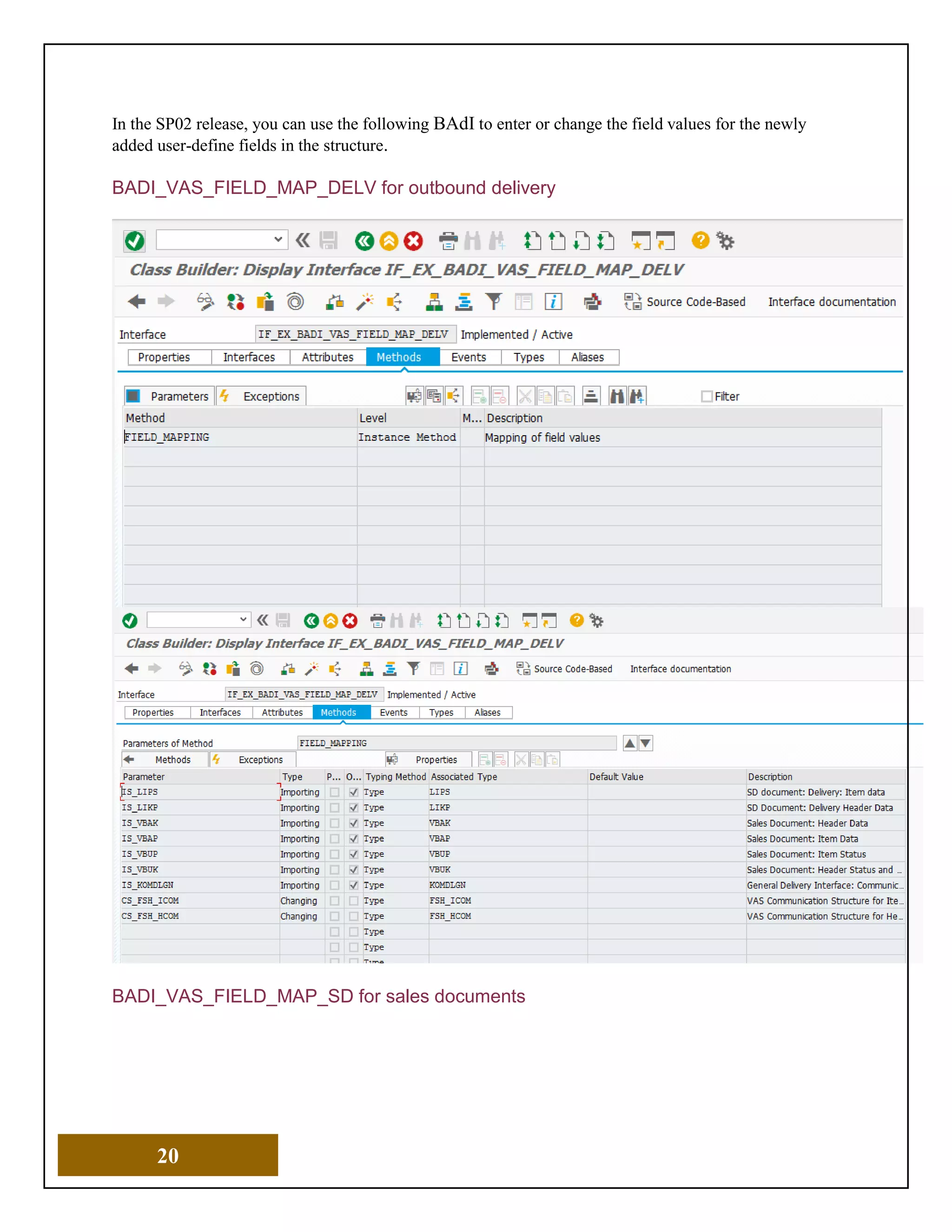 20
In the SP02 release, you can use the following BAdI to enter or change the field values for the newly
added user-define fields in the structure.
BADI_VAS_FIELD_MAP_DELV for outbound delivery
BADI_VAS_FIELD_MAP_SD for sales documents
 