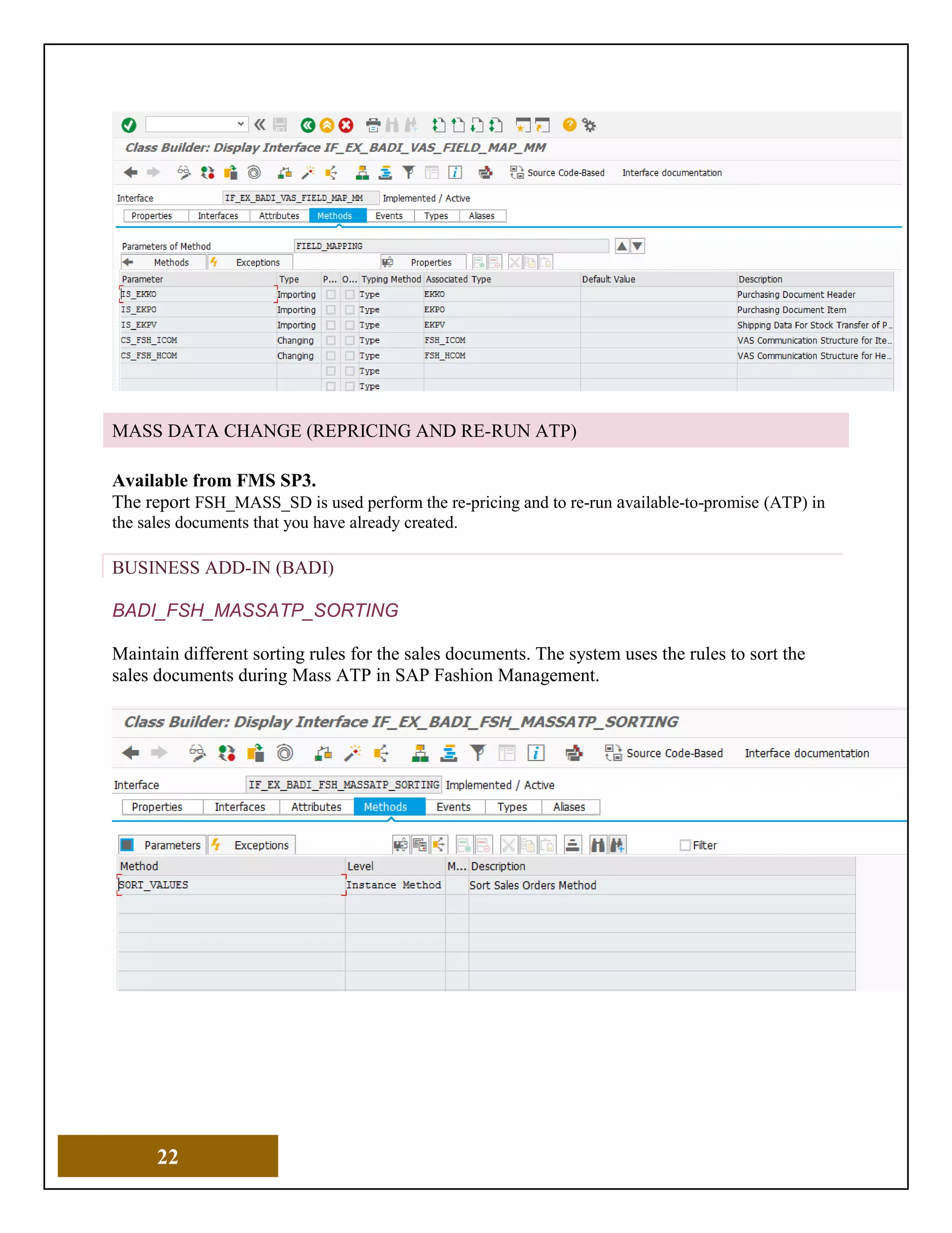 22
MASS DATA CHANGE (REPRICING AND RE-RUN ATP)
Available from FMS SP3.
The report FSH_MASS_SD is used perform the re-pricing and to re-run available-to-promise (ATP) in
the sales documents that you have already created.
BUSINESS ADD-IN (BADI)
BADI_FSH_MASSATP_SORTING
Maintain different sorting rules for the sales documents. The system uses the rules to sort the
sales documents during Mass ATP in SAP Fashion Management.
 