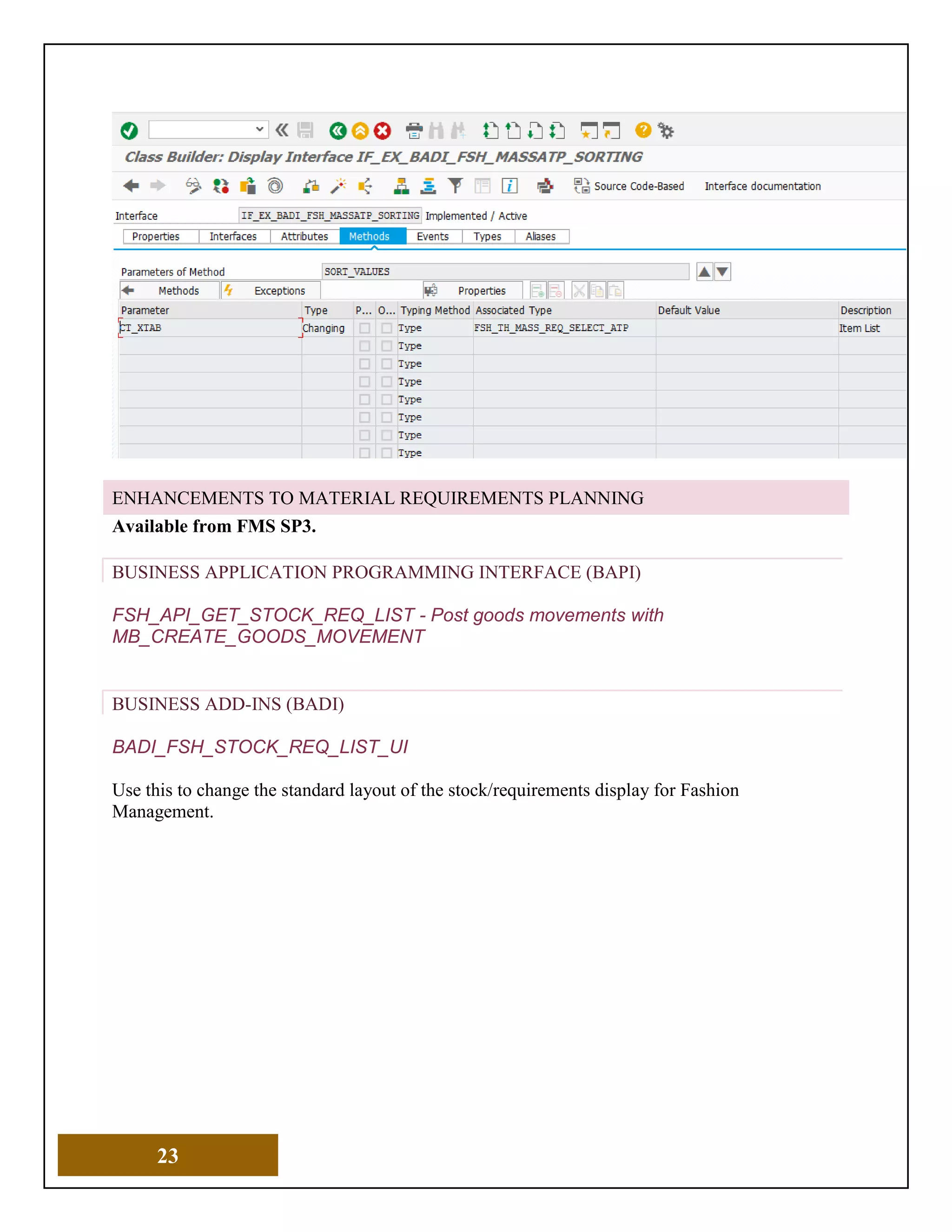 23
ENHANCEMENTS TO MATERIAL REQUIREMENTS PLANNING
Available from FMS SP3.
BUSINESS APPLICATION PROGRAMMING INTERFACE (BAPI)
FSH_API_GET_STOCK_REQ_LIST - Post goods movements with
MB_CREATE_GOODS_MOVEMENT
BUSINESS ADD-INS (BADI)
BADI_FSH_STOCK_REQ_LIST_UI
Use this to change the standard layout of the stock/requirements display for Fashion
Management.
 