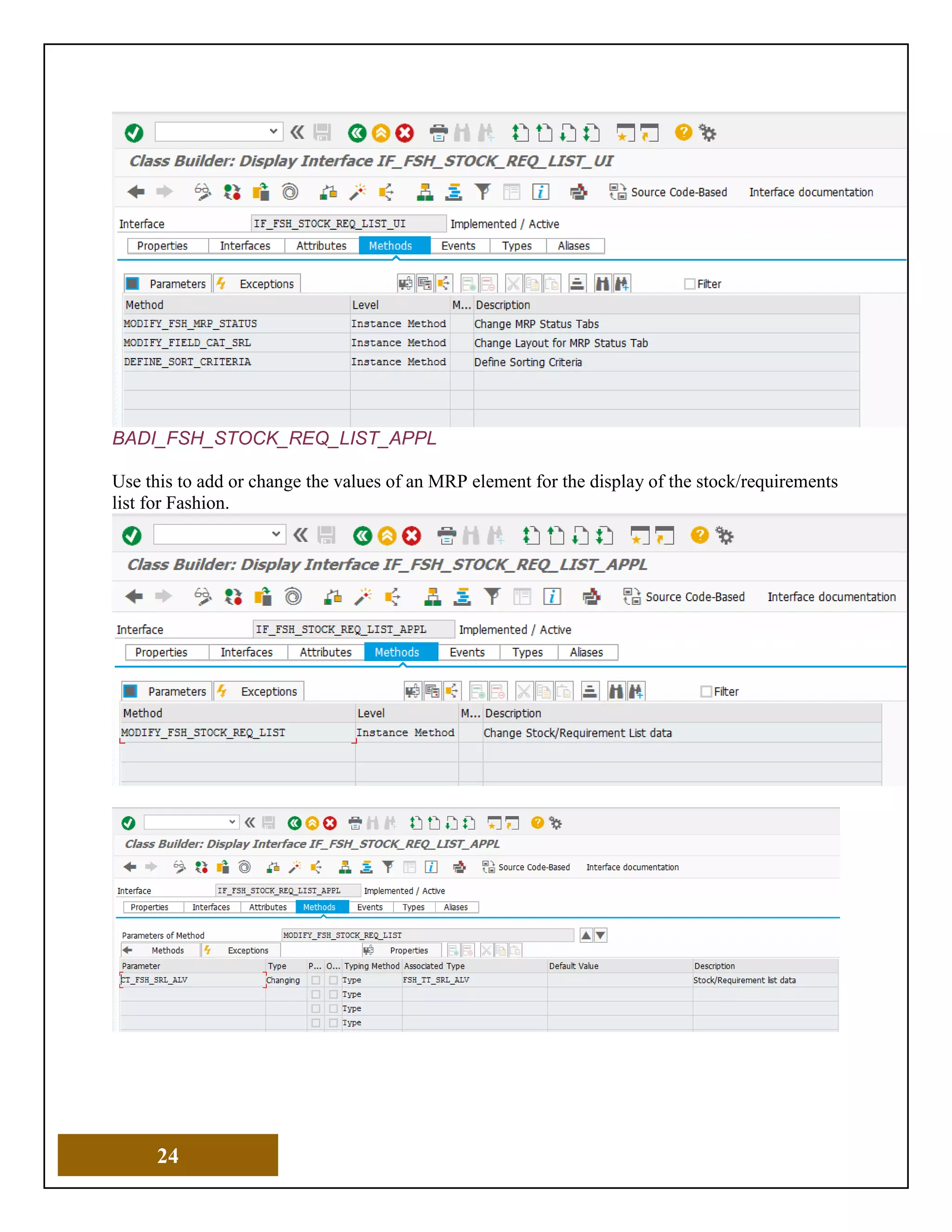 24
BADI_FSH_STOCK_REQ_LIST_APPL
Use this to add or change the values of an MRP element for the display of the stock/requirements
list for Fashion.
 
