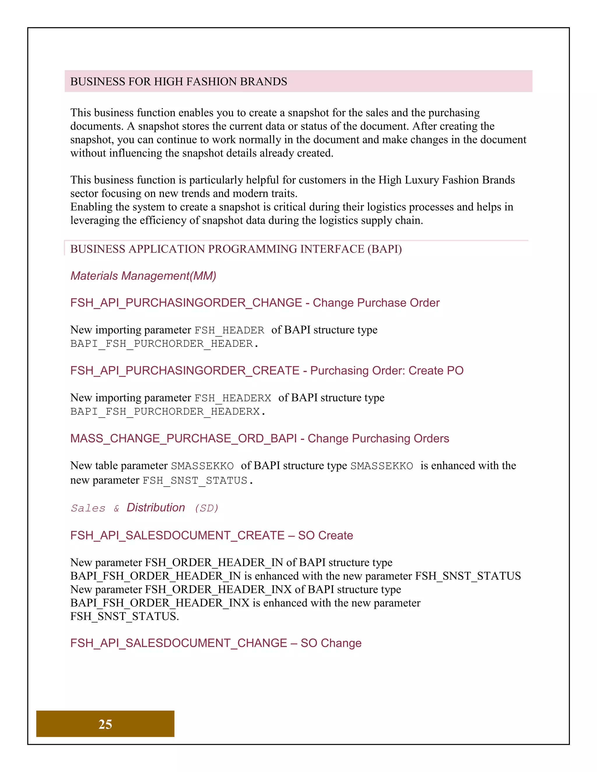 25
BUSINESS FOR HIGH FASHION BRANDS
This business function enables you to create a snapshot for the sales and the purchasing
documents. A snapshot stores the current data or status of the document. After creating the
snapshot, you can continue to work normally in the document and make changes in the document
without influencing the snapshot details already created.
This business function is particularly helpful for customers in the High Luxury Fashion Brands
sector focusing on new trends and modern traits.
Enabling the system to create a snapshot is critical during their logistics processes and helps in
leveraging the efficiency of snapshot data during the logistics supply chain.
BUSINESS APPLICATION PROGRAMMING INTERFACE (BAPI)
Materials Management(MM)
FSH_API_PURCHASINGORDER_CHANGE - Change Purchase Order
New importing parameter FSH_HEADER of BAPI structure type
BAPI_FSH_PURCHORDER_HEADER.
FSH_API_PURCHASINGORDER_CREATE - Purchasing Order: Create PO
New importing parameter FSH_HEADERX of BAPI structure type
BAPI_FSH_PURCHORDER_HEADERX.
MASS_CHANGE_PURCHASE_ORD_BAPI - Change Purchasing Orders
New table parameter SMASSEKKO of BAPI structure type SMASSEKKO is enhanced with the
new parameter FSH_SNST_STATUS.
Sales & Distribution (SD)
FSH_API_SALESDOCUMENT_CREATE – SO Create
New parameter FSH_ORDER_HEADER_IN of BAPI structure type
BAPI_FSH_ORDER_HEADER_IN is enhanced with the new parameter FSH_SNST_STATUS
New parameter FSH_ORDER_HEADER_INX of BAPI structure type
BAPI_FSH_ORDER_HEADER_INX is enhanced with the new parameter
FSH_SNST_STATUS.
FSH_API_SALESDOCUMENT_CHANGE – SO Change
 