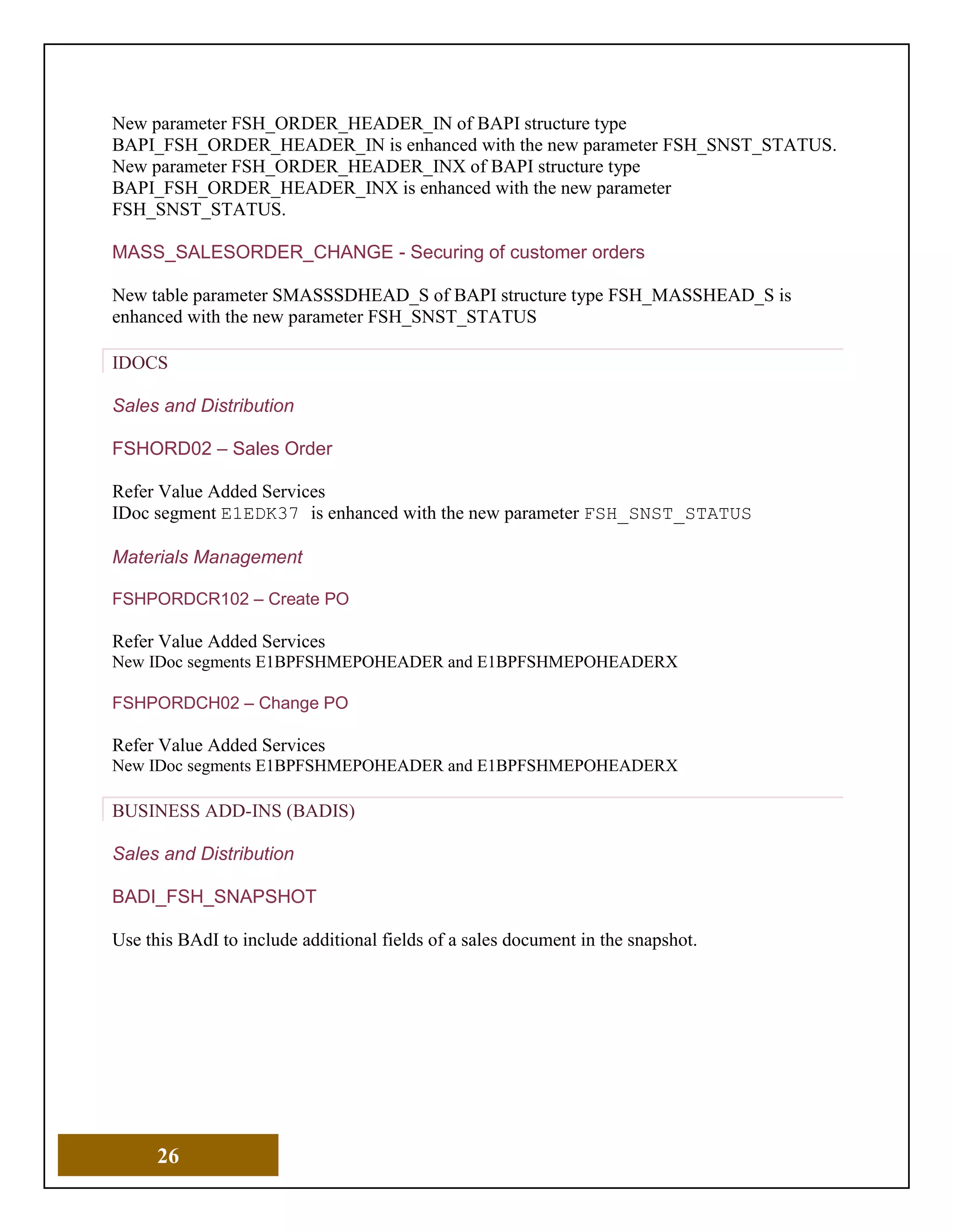 26
New parameter FSH_ORDER_HEADER_IN of BAPI structure type
BAPI_FSH_ORDER_HEADER_IN is enhanced with the new parameter FSH_SNST_STATUS.
New parameter FSH_ORDER_HEADER_INX of BAPI structure type
BAPI_FSH_ORDER_HEADER_INX is enhanced with the new parameter
FSH_SNST_STATUS.
MASS_SALESORDER_CHANGE - Securing of customer orders
New table parameter SMASSSDHEAD_S of BAPI structure type FSH_MASSHEAD_S is
enhanced with the new parameter FSH_SNST_STATUS
IDOCS
Sales and Distribution
FSHORD02 – Sales Order
Refer Value Added Services
IDoc segment E1EDK37 is enhanced with the new parameter FSH_SNST_STATUS
Materials Management
FSHPORDCR102 – Create PO
Refer Value Added Services
New IDoc segments E1BPFSHMEPOHEADER and E1BPFSHMEPOHEADERX
FSHPORDCH02 – Change PO
Refer Value Added Services
New IDoc segments E1BPFSHMEPOHEADER and E1BPFSHMEPOHEADERX
BUSINESS ADD-INS (BADIS)
Sales and Distribution
BADI_FSH_SNAPSHOT
Use this BAdI to include additional fields of a sales document in the snapshot.
 