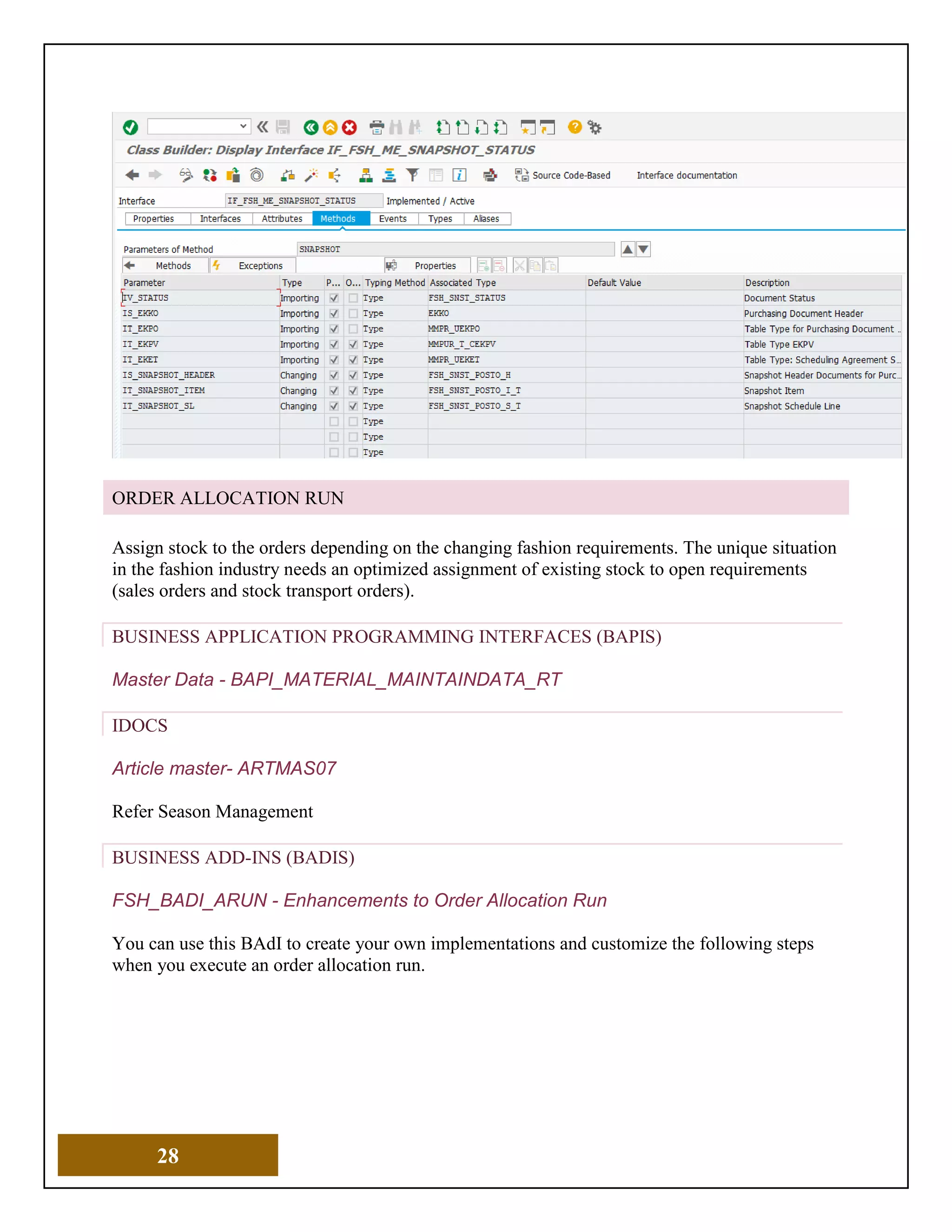 28
ORDER ALLOCATION RUN
Assign stock to the orders depending on the changing fashion requirements. The unique situation
in the fashion industry needs an optimized assignment of existing stock to open requirements
(sales orders and stock transport orders).
BUSINESS APPLICATION PROGRAMMING INTERFACES (BAPIS)
Master Data - BAPI_MATERIAL_MAINTAINDATA_RT
IDOCS
Article master- ARTMAS07
Refer Season Management
BUSINESS ADD-INS (BADIS)
FSH_BADI_ARUN - Enhancements to Order Allocation Run
You can use this BAdI to create your own implementations and customize the following steps
when you execute an order allocation run.
 