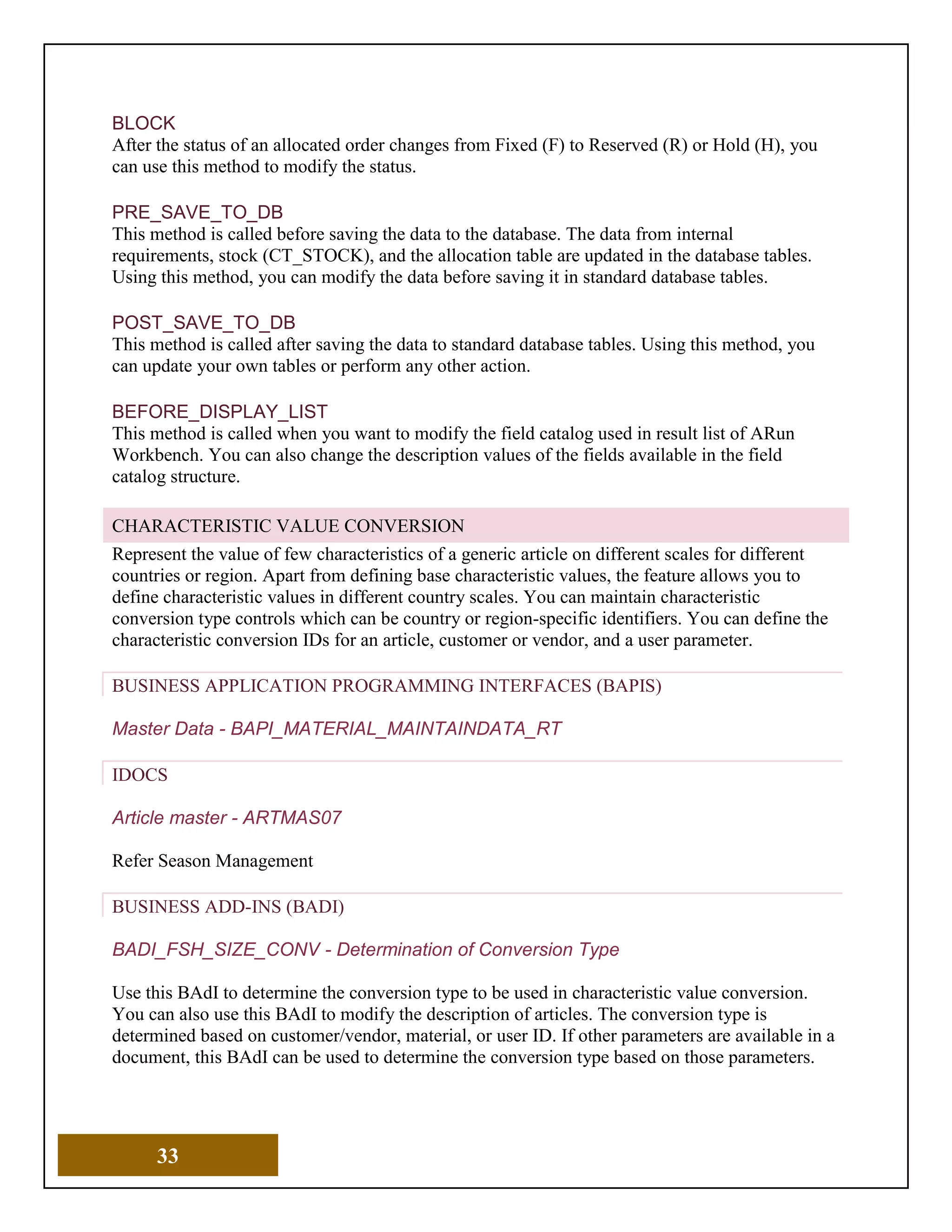 33
BLOCK
After the status of an allocated order changes from Fixed (F) to Reserved (R) or Hold (H), you
can use this method to modify the status.
PRE_SAVE_TO_DB
This method is called before saving the data to the database. The data from internal
requirements, stock (CT_STOCK), and the allocation table are updated in the database tables.
Using this method, you can modify the data before saving it in standard database tables.
POST_SAVE_TO_DB
This method is called after saving the data to standard database tables. Using this method, you
can update your own tables or perform any other action.
BEFORE_DISPLAY_LIST
This method is called when you want to modify the field catalog used in result list of ARun
Workbench. You can also change the description values of the fields available in the field
catalog structure.
CHARACTERISTIC VALUE CONVERSION
Represent the value of few characteristics of a generic article on different scales for different
countries or region. Apart from defining base characteristic values, the feature allows you to
define characteristic values in different country scales. You can maintain characteristic
conversion type controls which can be country or region-specific identifiers. You can define the
characteristic conversion IDs for an article, customer or vendor, and a user parameter.
BUSINESS APPLICATION PROGRAMMING INTERFACES (BAPIS)
Master Data - BAPI_MATERIAL_MAINTAINDATA_RT
IDOCS
Article master - ARTMAS07
Refer Season Management
BUSINESS ADD-INS (BADI)
BADI_FSH_SIZE_CONV - Determination of Conversion Type
Use this BAdI to determine the conversion type to be used in characteristic value conversion.
You can also use this BAdI to modify the description of articles. The conversion type is
determined based on customer/vendor, material, or user ID. If other parameters are available in a
document, this BAdI can be used to determine the conversion type based on those parameters.
 