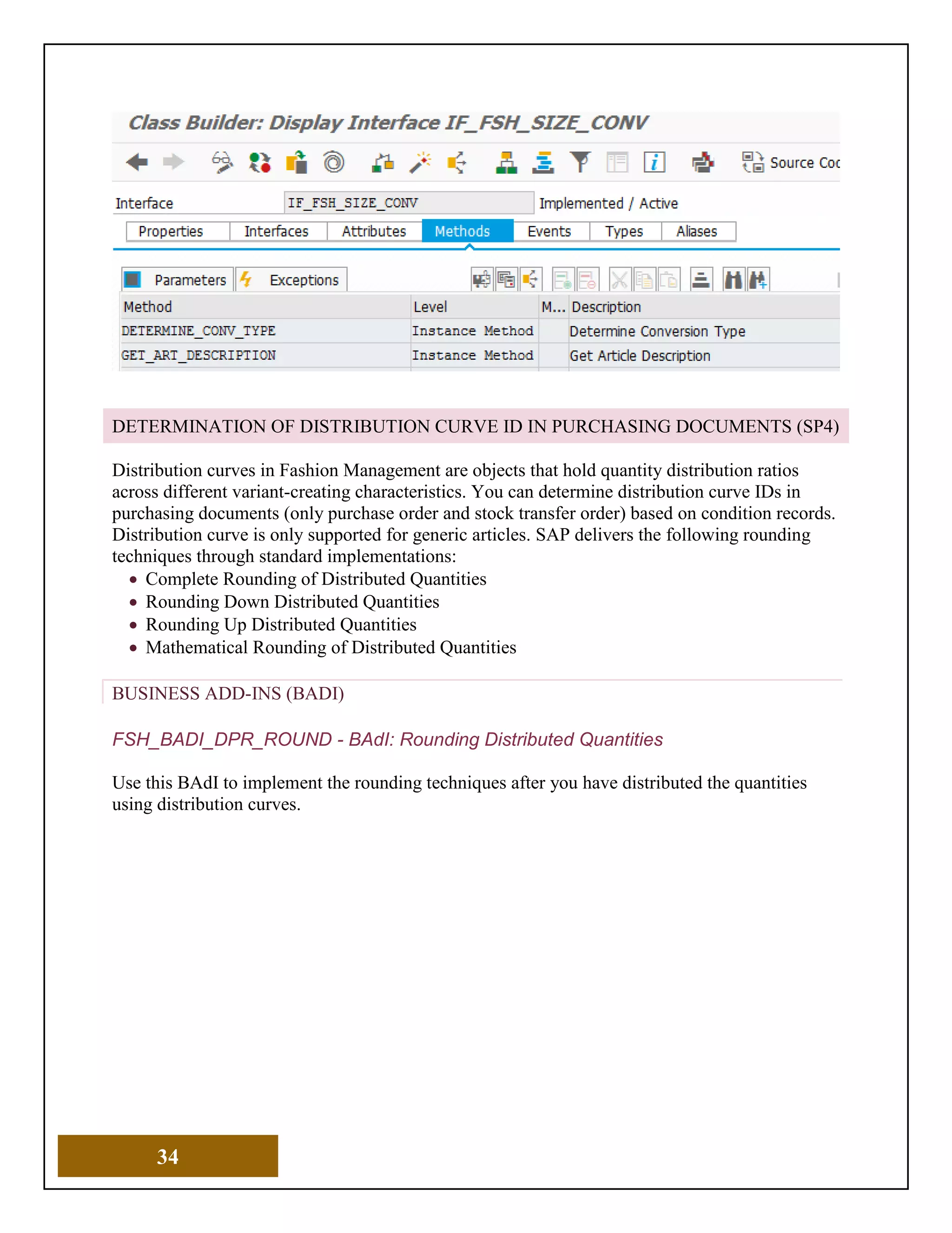 34
DETERMINATION OF DISTRIBUTION CURVE ID IN PURCHASING DOCUMENTS (SP4)
Distribution curves in Fashion Management are objects that hold quantity distribution ratios
across different variant-creating characteristics. You can determine distribution curve IDs in
purchasing documents (only purchase order and stock transfer order) based on condition records.
Distribution curve is only supported for generic articles. SAP delivers the following rounding
techniques through standard implementations:
• Complete Rounding of Distributed Quantities
• Rounding Down Distributed Quantities
• Rounding Up Distributed Quantities
• Mathematical Rounding of Distributed Quantities
BUSINESS ADD-INS (BADI)
FSH_BADI_DPR_ROUND - BAdI: Rounding Distributed Quantities
Use this BAdI to implement the rounding techniques after you have distributed the quantities
using distribution curves.
 
