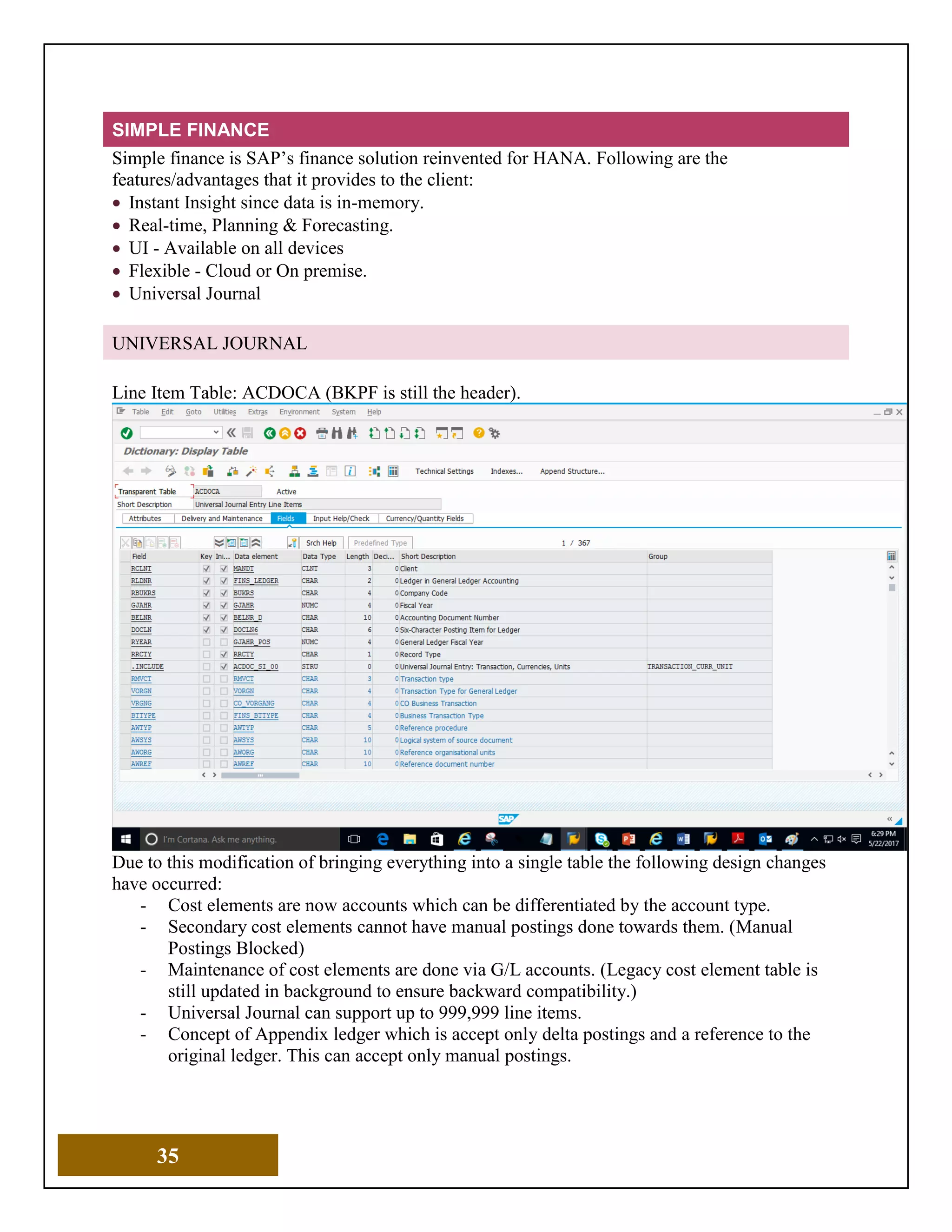 35
SIMPLE FINANCE
Simple finance is SAP’s finance solution reinvented for HANA. Following are the
features/advantages that it provides to the client:
• Instant Insight since data is in-memory.
• Real-time, Planning & Forecasting.
• UI - Available on all devices
• Flexible - Cloud or On premise.
• Universal Journal
UNIVERSAL JOURNAL
Line Item Table: ACDOCA (BKPF is still the header).
Due to this modification of bringing everything into a single table the following design changes
have occurred:
- Cost elements are now accounts which can be differentiated by the account type.
- Secondary cost elements cannot have manual postings done towards them. (Manual
Postings Blocked)
- Maintenance of cost elements are done via G/L accounts. (Legacy cost element table is
still updated in background to ensure backward compatibility.)
- Universal Journal can support up to 999,999 line items.
- Concept of Appendix ledger which is accept only delta postings and a reference to the
original ledger. This can accept only manual postings.
 