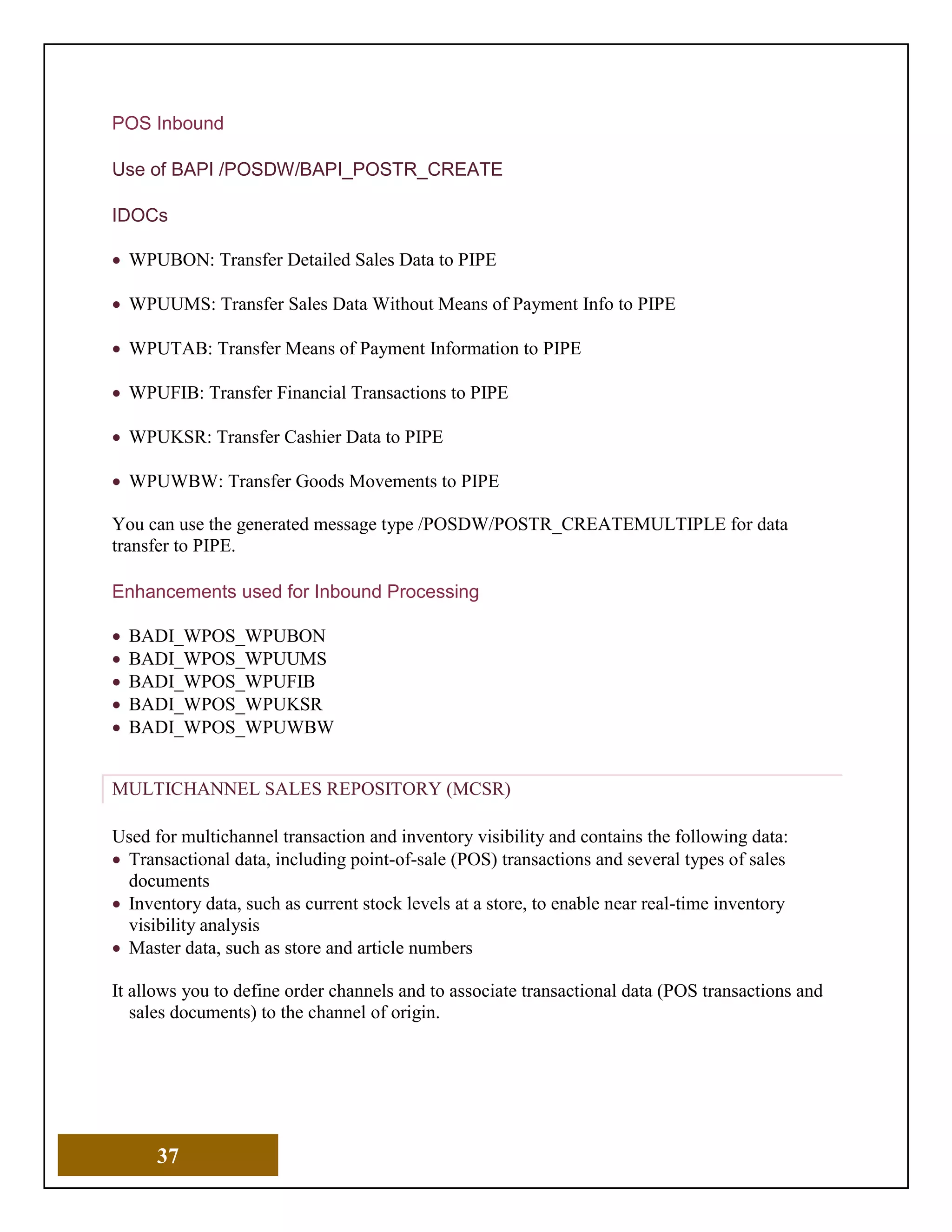 37
POS Inbound
Use of BAPI /POSDW/BAPI_POSTR_CREATE
IDOCs
• WPUBON: Transfer Detailed Sales Data to PIPE
• WPUUMS: Transfer Sales Data Without Means of Payment Info to PIPE
• WPUTAB: Transfer Means of Payment Information to PIPE
• WPUFIB: Transfer Financial Transactions to PIPE
• WPUKSR: Transfer Cashier Data to PIPE
• WPUWBW: Transfer Goods Movements to PIPE
You can use the generated message type /POSDW/POSTR_CREATEMULTIPLE for data
transfer to PIPE.
Enhancements used for Inbound Processing
• BADI_WPOS_WPUBON
• BADI_WPOS_WPUUMS
• BADI_WPOS_WPUFIB
• BADI_WPOS_WPUKSR
• BADI_WPOS_WPUWBW
MULTICHANNEL SALES REPOSITORY (MCSR)
Used for multichannel transaction and inventory visibility and contains the following data:
• Transactional data, including point-of-sale (POS) transactions and several types of sales
documents
• Inventory data, such as current stock levels at a store, to enable near real-time inventory
visibility analysis
• Master data, such as store and article numbers
It allows you to define order channels and to associate transactional data (POS transactions and
sales documents) to the channel of origin.
 