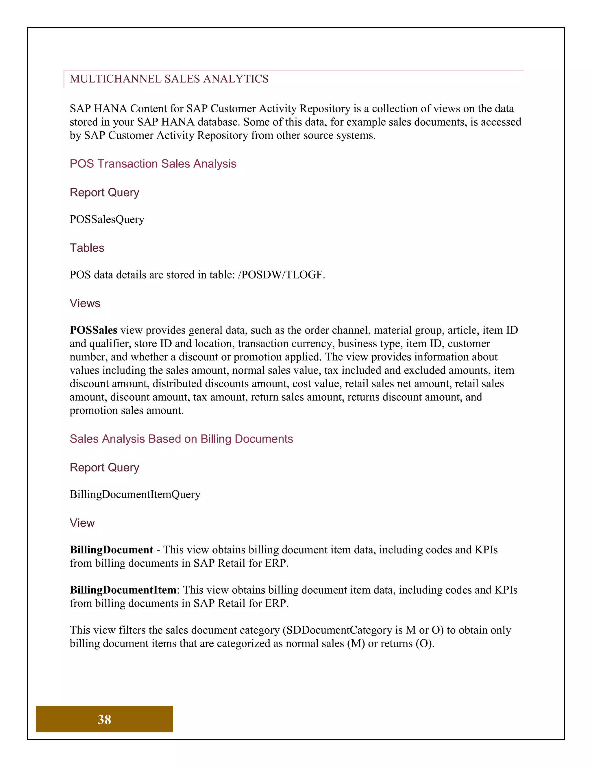 38
MULTICHANNEL SALES ANALYTICS
SAP HANA Content for SAP Customer Activity Repository is a collection of views on the data
stored in your SAP HANA database. Some of this data, for example sales documents, is accessed
by SAP Customer Activity Repository from other source systems.
POS Transaction Sales Analysis
Report Query
POSSalesQuery
Tables
POS data details are stored in table: /POSDW/TLOGF.
Views
POSSales view provides general data, such as the order channel, material group, article, item ID
and qualifier, store ID and location, transaction currency, business type, item ID, customer
number, and whether a discount or promotion applied. The view provides information about
values including the sales amount, normal sales value, tax included and excluded amounts, item
discount amount, distributed discounts amount, cost value, retail sales net amount, retail sales
amount, discount amount, tax amount, return sales amount, returns discount amount, and
promotion sales amount.
Sales Analysis Based on Billing Documents
Report Query
BillingDocumentItemQuery
View
BillingDocument - This view obtains billing document item data, including codes and KPIs
from billing documents in SAP Retail for ERP.
BillingDocumentItem: This view obtains billing document item data, including codes and KPIs
from billing documents in SAP Retail for ERP.
This view filters the sales document category (SDDocumentCategory is M or O) to obtain only
billing document items that are categorized as normal sales (M) or returns (O).
 