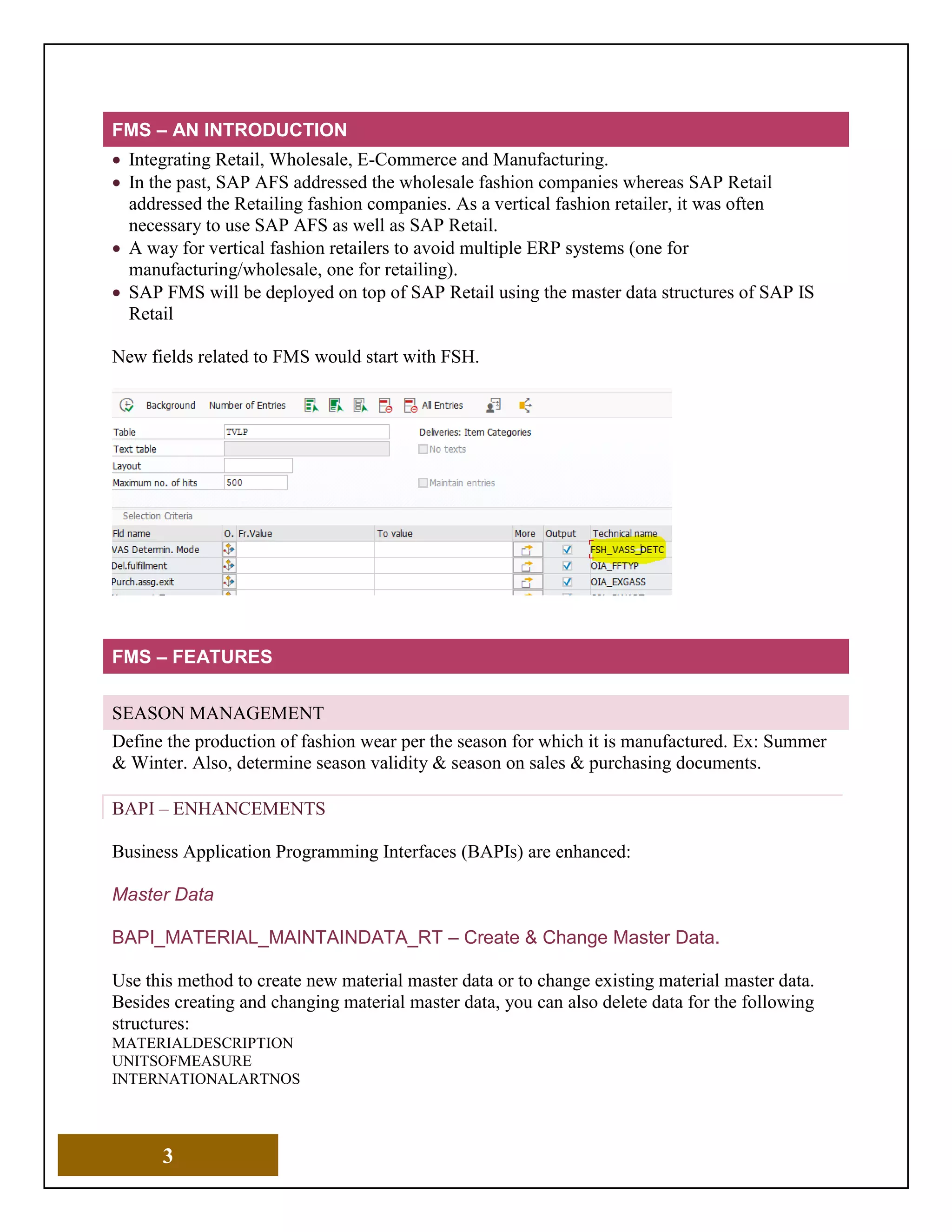 3
FMS – AN INTRODUCTION
• Integrating Retail, Wholesale, E-Commerce and Manufacturing.
• In the past, SAP AFS addressed the wholesale fashion companies whereas SAP Retail
addressed the Retailing fashion companies. As a vertical fashion retailer, it was often
necessary to use SAP AFS as well as SAP Retail.
• A way for vertical fashion retailers to avoid multiple ERP systems (one for
manufacturing/wholesale, one for retailing).
• SAP FMS will be deployed on top of SAP Retail using the master data structures of SAP IS
Retail
New fields related to FMS would start with FSH.
FMS – FEATURES
SEASON MANAGEMENT
Define the production of fashion wear per the season for which it is manufactured. Ex: Summer
& Winter. Also, determine season validity & season on sales & purchasing documents.
BAPI – ENHANCEMENTS
Business Application Programming Interfaces (BAPIs) are enhanced:
Master Data
BAPI_MATERIAL_MAINTAINDATA_RT – Create & Change Master Data.
Use this method to create new material master data or to change existing material master data.
Besides creating and changing material master data, you can also delete data for the following
structures:
MATERIALDESCRIPTION
UNITSOFMEASURE
INTERNATIONALARTNOS
 