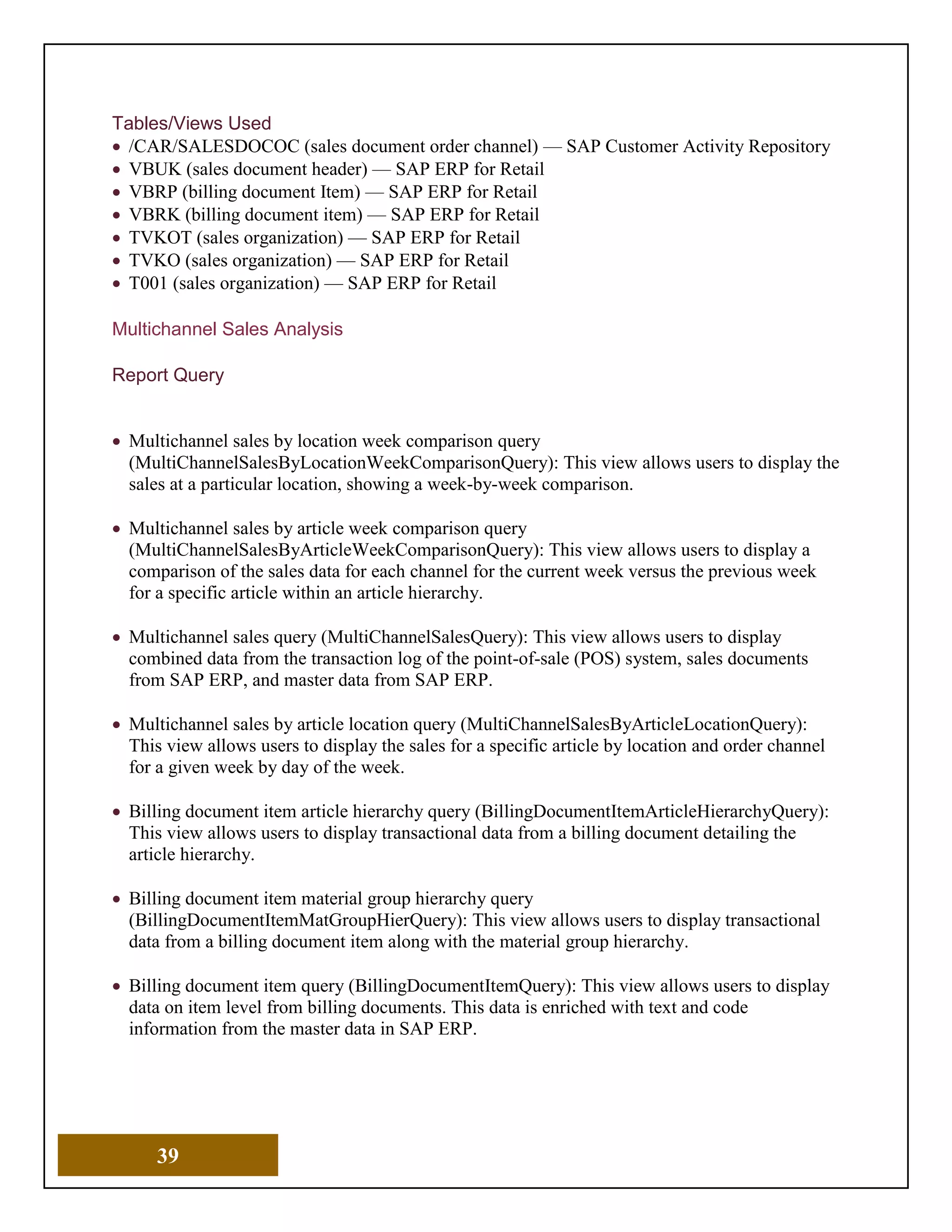 39
Tables/Views Used
• /CAR/SALESDOCOC (sales document order channel) — SAP Customer Activity Repository
• VBUK (sales document header) — SAP ERP for Retail
• VBRP (billing document Item) — SAP ERP for Retail
• VBRK (billing document item) — SAP ERP for Retail
• TVKOT (sales organization) — SAP ERP for Retail
• TVKO (sales organization) — SAP ERP for Retail
• T001 (sales organization) — SAP ERP for Retail
Multichannel Sales Analysis
Report Query
• Multichannel sales by location week comparison query
(MultiChannelSalesByLocationWeekComparisonQuery): This view allows users to display the
sales at a particular location, showing a week-by-week comparison.
• Multichannel sales by article week comparison query
(MultiChannelSalesByArticleWeekComparisonQuery): This view allows users to display a
comparison of the sales data for each channel for the current week versus the previous week
for a specific article within an article hierarchy.
• Multichannel sales query (MultiChannelSalesQuery): This view allows users to display
combined data from the transaction log of the point-of-sale (POS) system, sales documents
from SAP ERP, and master data from SAP ERP.
• Multichannel sales by article location query (MultiChannelSalesByArticleLocationQuery):
This view allows users to display the sales for a specific article by location and order channel
for a given week by day of the week.
• Billing document item article hierarchy query (BillingDocumentItemArticleHierarchyQuery):
This view allows users to display transactional data from a billing document detailing the
article hierarchy.
• Billing document item material group hierarchy query
(BillingDocumentItemMatGroupHierQuery): This view allows users to display transactional
data from a billing document item along with the material group hierarchy.
• Billing document item query (BillingDocumentItemQuery): This view allows users to display
data on item level from billing documents. This data is enriched with text and code
information from the master data in SAP ERP.
 