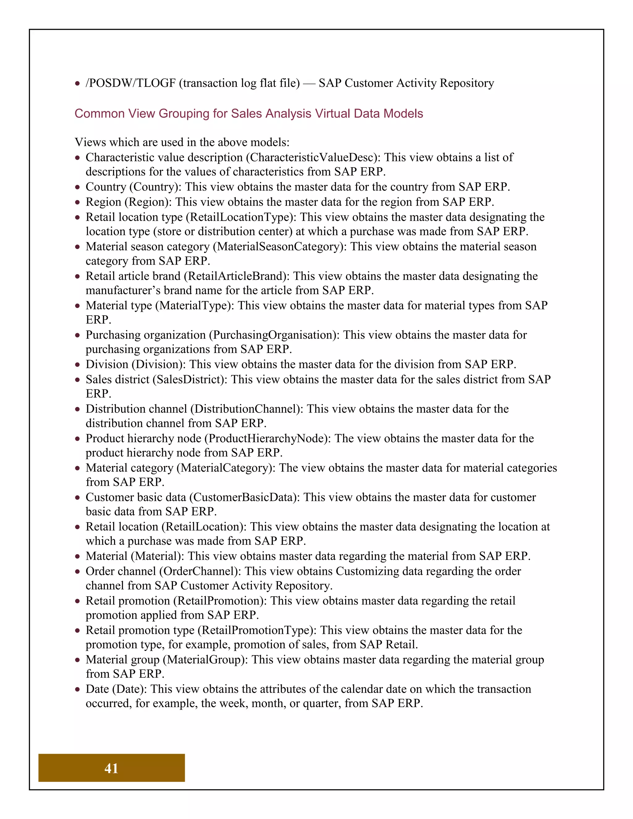 41
• /POSDW/TLOGF (transaction log flat file) — SAP Customer Activity Repository
Common View Grouping for Sales Analysis Virtual Data Models
Views which are used in the above models:
• Characteristic value description (CharacteristicValueDesc): This view obtains a list of
descriptions for the values of characteristics from SAP ERP.
• Country (Country): This view obtains the master data for the country from SAP ERP.
• Region (Region): This view obtains the master data for the region from SAP ERP.
• Retail location type (RetailLocationType): This view obtains the master data designating the
location type (store or distribution center) at which a purchase was made from SAP ERP.
• Material season category (MaterialSeasonCategory): This view obtains the material season
category from SAP ERP.
• Retail article brand (RetailArticleBrand): This view obtains the master data designating the
manufacturer’s brand name for the article from SAP ERP.
• Material type (MaterialType): This view obtains the master data for material types from SAP
ERP.
• Purchasing organization (PurchasingOrganisation): This view obtains the master data for
purchasing organizations from SAP ERP.
• Division (Division): This view obtains the master data for the division from SAP ERP.
• Sales district (SalesDistrict): This view obtains the master data for the sales district from SAP
ERP.
• Distribution channel (DistributionChannel): This view obtains the master data for the
distribution channel from SAP ERP.
• Product hierarchy node (ProductHierarchyNode): The view obtains the master data for the
product hierarchy node from SAP ERP.
• Material category (MaterialCategory): The view obtains the master data for material categories
from SAP ERP.
• Customer basic data (CustomerBasicData): This view obtains the master data for customer
basic data from SAP ERP.
• Retail location (RetailLocation): This view obtains the master data designating the location at
which a purchase was made from SAP ERP.
• Material (Material): This view obtains master data regarding the material from SAP ERP.
• Order channel (OrderChannel): This view obtains Customizing data regarding the order
channel from SAP Customer Activity Repository.
• Retail promotion (RetailPromotion): This view obtains master data regarding the retail
promotion applied from SAP ERP.
• Retail promotion type (RetailPromotionType): This view obtains the master data for the
promotion type, for example, promotion of sales, from SAP Retail.
• Material group (MaterialGroup): This view obtains master data regarding the material group
from SAP ERP.
• Date (Date): This view obtains the attributes of the calendar date on which the transaction
occurred, for example, the week, month, or quarter, from SAP ERP.
 