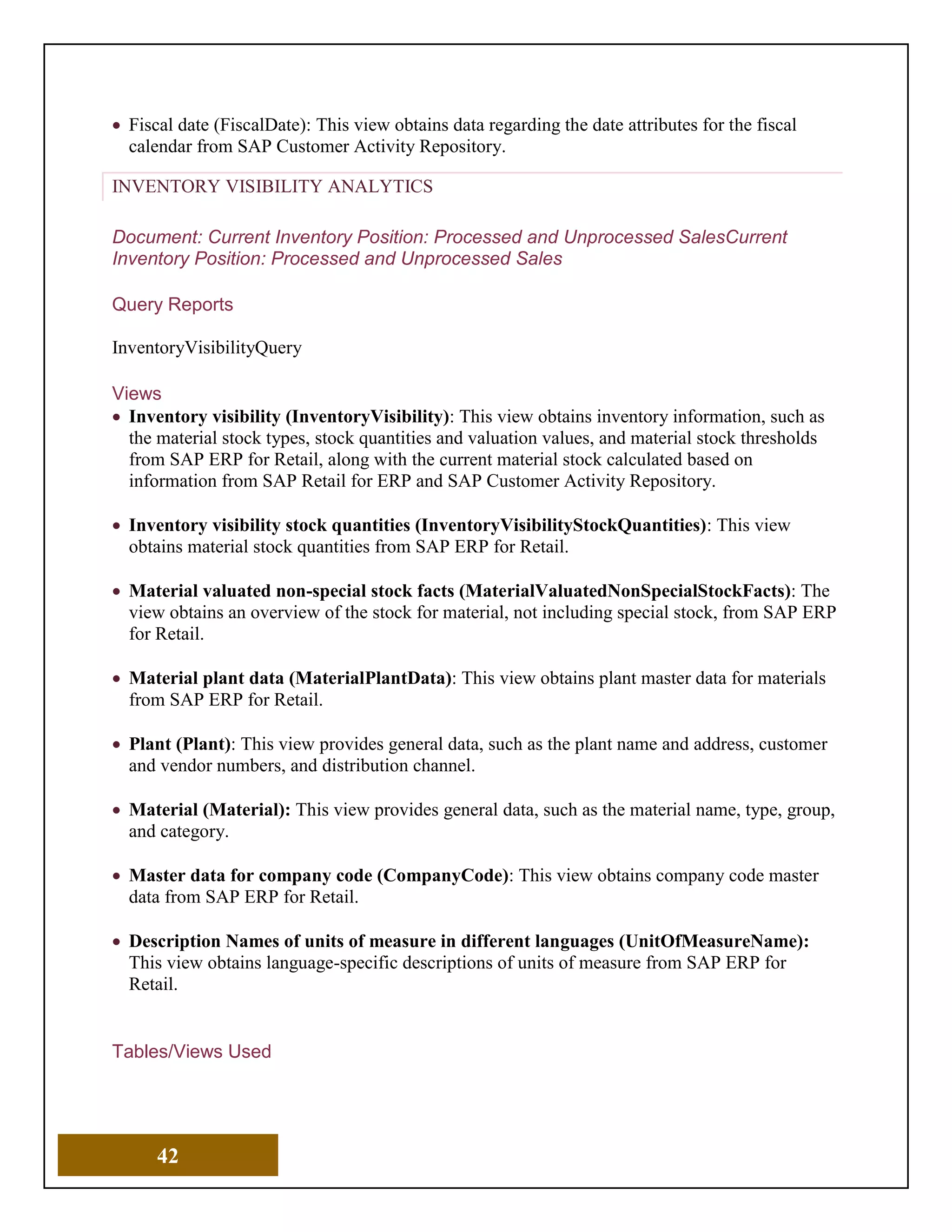 42
• Fiscal date (FiscalDate): This view obtains data regarding the date attributes for the fiscal
calendar from SAP Customer Activity Repository.
INVENTORY VISIBILITY ANALYTICS
Document: Current Inventory Position: Processed and Unprocessed SalesCurrent
Inventory Position: Processed and Unprocessed Sales
Query Reports
InventoryVisibilityQuery
Views
• Inventory visibility (InventoryVisibility): This view obtains inventory information, such as
the material stock types, stock quantities and valuation values, and material stock thresholds
from SAP ERP for Retail, along with the current material stock calculated based on
information from SAP Retail for ERP and SAP Customer Activity Repository.
• Inventory visibility stock quantities (InventoryVisibilityStockQuantities): This view
obtains material stock quantities from SAP ERP for Retail.
• Material valuated non-special stock facts (MaterialValuatedNonSpecialStockFacts): The
view obtains an overview of the stock for material, not including special stock, from SAP ERP
for Retail.
• Material plant data (MaterialPlantData): This view obtains plant master data for materials
from SAP ERP for Retail.
• Plant (Plant): This view provides general data, such as the plant name and address, customer
and vendor numbers, and distribution channel.
• Material (Material): This view provides general data, such as the material name, type, group,
and category.
• Master data for company code (CompanyCode): This view obtains company code master
data from SAP ERP for Retail.
• Description Names of units of measure in different languages (UnitOfMeasureName):
This view obtains language-specific descriptions of units of measure from SAP ERP for
Retail.
Tables/Views Used
 