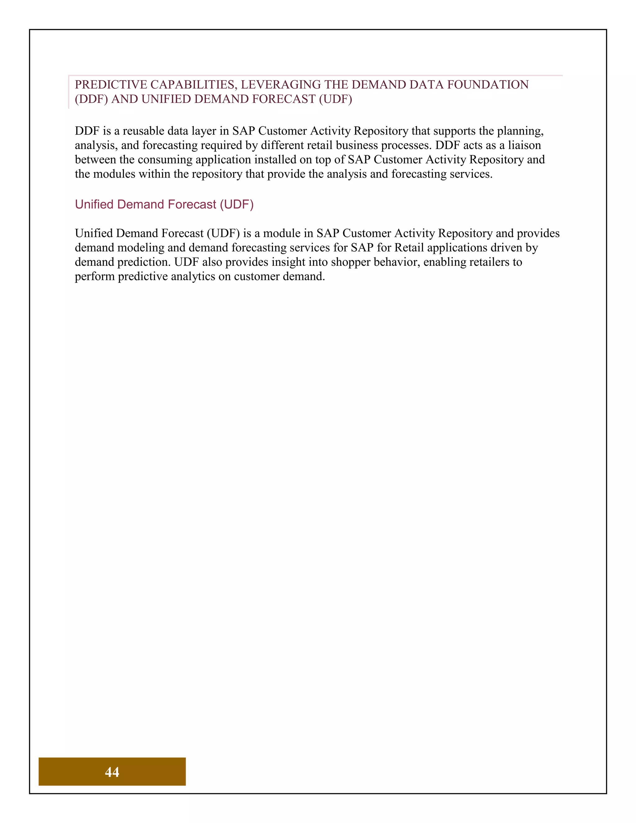 44
PREDICTIVE CAPABILITIES, LEVERAGING THE DEMAND DATA FOUNDATION
(DDF) AND UNIFIED DEMAND FORECAST (UDF)
DDF is a reusable data layer in SAP Customer Activity Repository that supports the planning,
analysis, and forecasting required by different retail business processes. DDF acts as a liaison
between the consuming application installed on top of SAP Customer Activity Repository and
the modules within the repository that provide the analysis and forecasting services.
Unified Demand Forecast (UDF)
Unified Demand Forecast (UDF) is a module in SAP Customer Activity Repository and provides
demand modeling and demand forecasting services for SAP for Retail applications driven by
demand prediction. UDF also provides insight into shopper behavior, enabling retailers to
perform predictive analytics on customer demand.
 