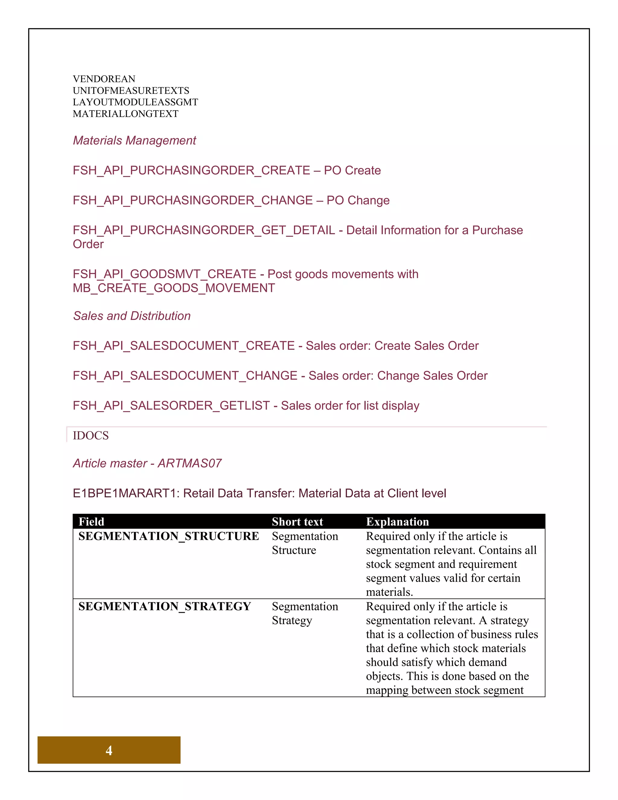 4
VENDOREAN
UNITOFMEASURETEXTS
LAYOUTMODULEASSGMT
MATERIALLONGTEXT
Materials Management
FSH_API_PURCHASINGORDER_CREATE – PO Create
FSH_API_PURCHASINGORDER_CHANGE – PO Change
FSH_API_PURCHASINGORDER_GET_DETAIL - Detail Information for a Purchase
Order
FSH_API_GOODSMVT_CREATE - Post goods movements with
MB_CREATE_GOODS_MOVEMENT
Sales and Distribution
FSH_API_SALESDOCUMENT_CREATE - Sales order: Create Sales Order
FSH_API_SALESDOCUMENT_CHANGE - Sales order: Change Sales Order
FSH_API_SALESORDER_GETLIST - Sales order for list display
IDOCS
Article master - ARTMAS07
E1BPE1MARART1: Retail Data Transfer: Material Data at Client level
Field Short text Explanation
SEGMENTATION_STRUCTURE Segmentation
Structure
Required only if the article is
segmentation relevant. Contains all
stock segment and requirement
segment values valid for certain
materials.
SEGMENTATION_STRATEGY Segmentation
Strategy
Required only if the article is
segmentation relevant. A strategy
that is a collection of business rules
that define which stock materials
should satisfy which demand
objects. This is done based on the
mapping between stock segment
 