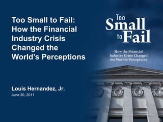 Louis Hernandez, Jr. June 20, 2011 1 Too Small to Fail: How the Financial Industry Crisis Changed the World’s Perceptions 