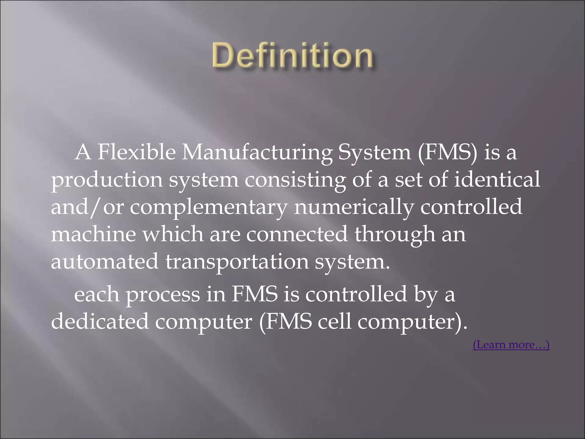 A Flexible Manufacturing System (FMS) is a
production system consisting of a set of identical
and/or complementary numerically controlled
machine which are connected through an
automated transportation system.
each process in FMS is controlled by a
dedicated computer (FMS cell computer).
(Learn more…)
 