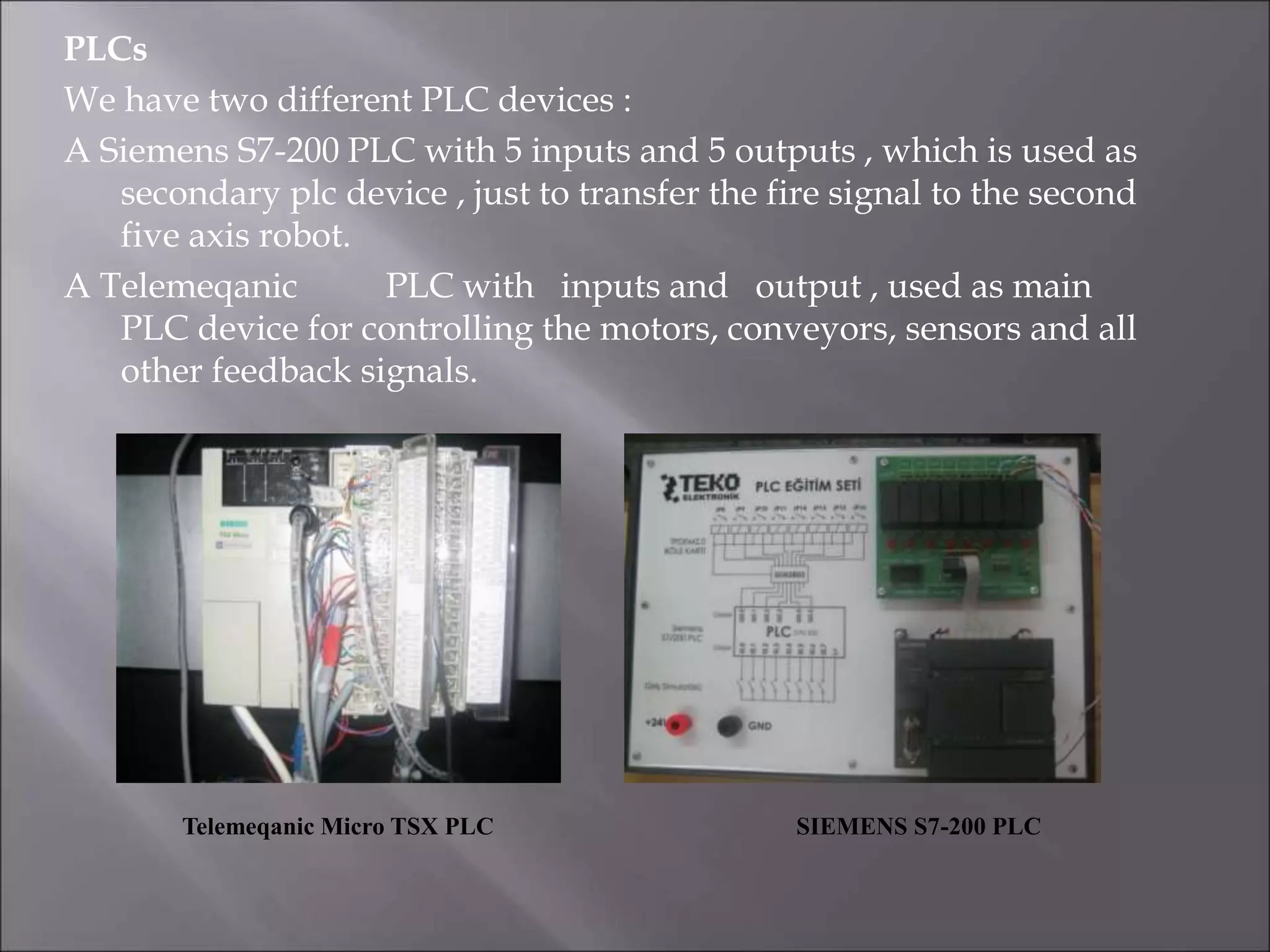 PLCs
We have two different PLC devices :
A Siemens S7-200 PLC with 5 inputs and 5 outputs , which is used as
secondary plc device , just to transfer the fire signal to the second
five axis robot.
A Telemeqanic PLC with inputs and output , used as main
PLC device for controlling the motors, conveyors, sensors and all
other feedback signals.
Telemeqanic Micro TSX PLC SIEMENS S7-200 PLC
 