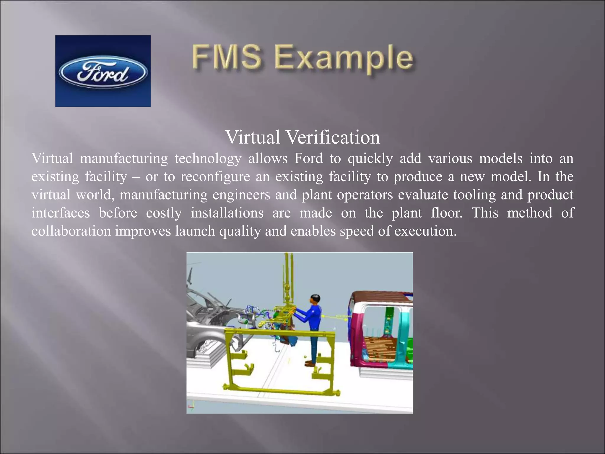 Virtual Verification
Virtual manufacturing technology allows Ford to quickly add various models into an
existing facility – or to reconfigure an existing facility to produce a new model. In the
virtual world, manufacturing engineers and plant operators evaluate tooling and product
interfaces before costly installations are made on the plant floor. This method of
collaboration improves launch quality and enables speed of execution.
 