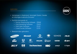 OVER ODS2
Vestigingen in Nederland, Verenigde Staten, Canada
en Verenigde Arabische Emiraten
Portfolio bestaande uit
Partner Relationship Sofware (PRM)
Field Marketing Software (FMS)
Field Sales Software (FSS)
Crowd Survey Software (CSS)
Bewezen door gebruikers
 
