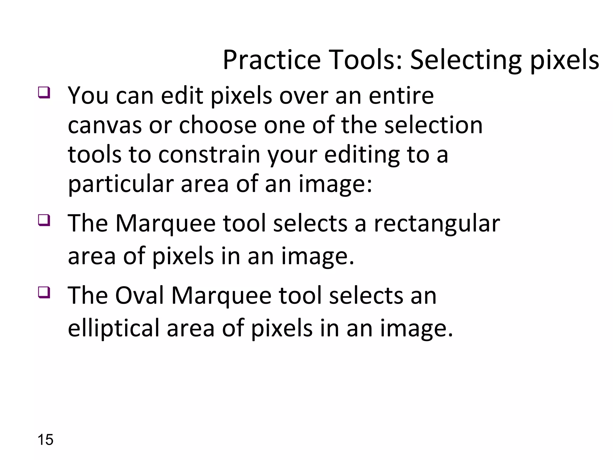 Practice Tools: Selecting pixels  You can edit pixels over an entire canvas or choose one of the selection tools to constrain your editing to a particular area of an image:  The Marquee tool selects a rectangular area of pixels in an image. The Oval Marquee tool selects an elliptical area of pixels in an image. 