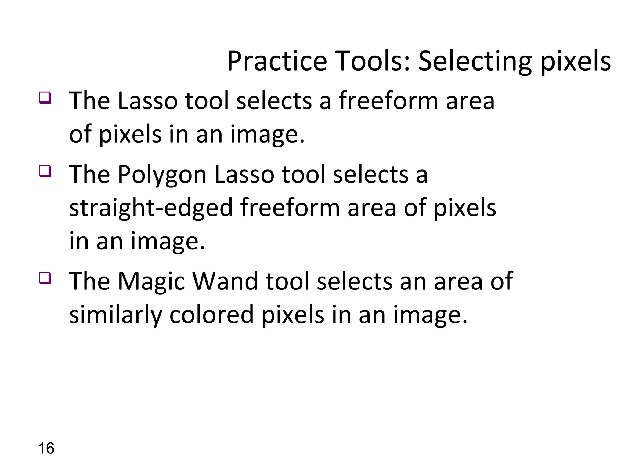 Practice Tools: Selecting pixels  The Lasso tool selects a freeform area of pixels in an image. The Polygon Lasso tool selects a straight-edged freeform area of pixels in an image. The Magic Wand tool selects an area of similarly colored pixels in an image. 