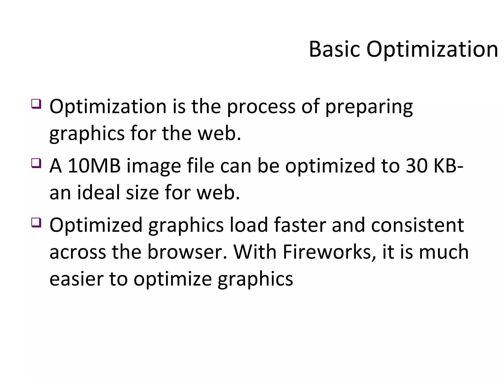 Basic Optimization Optimization is the process of preparing graphics for the web.  A 10MB image file can be optimized to 30 KB- an ideal size for web.  Optimized graphics load faster and consistent across the browser. With Fireworks, it is much easier to optimize graphics 