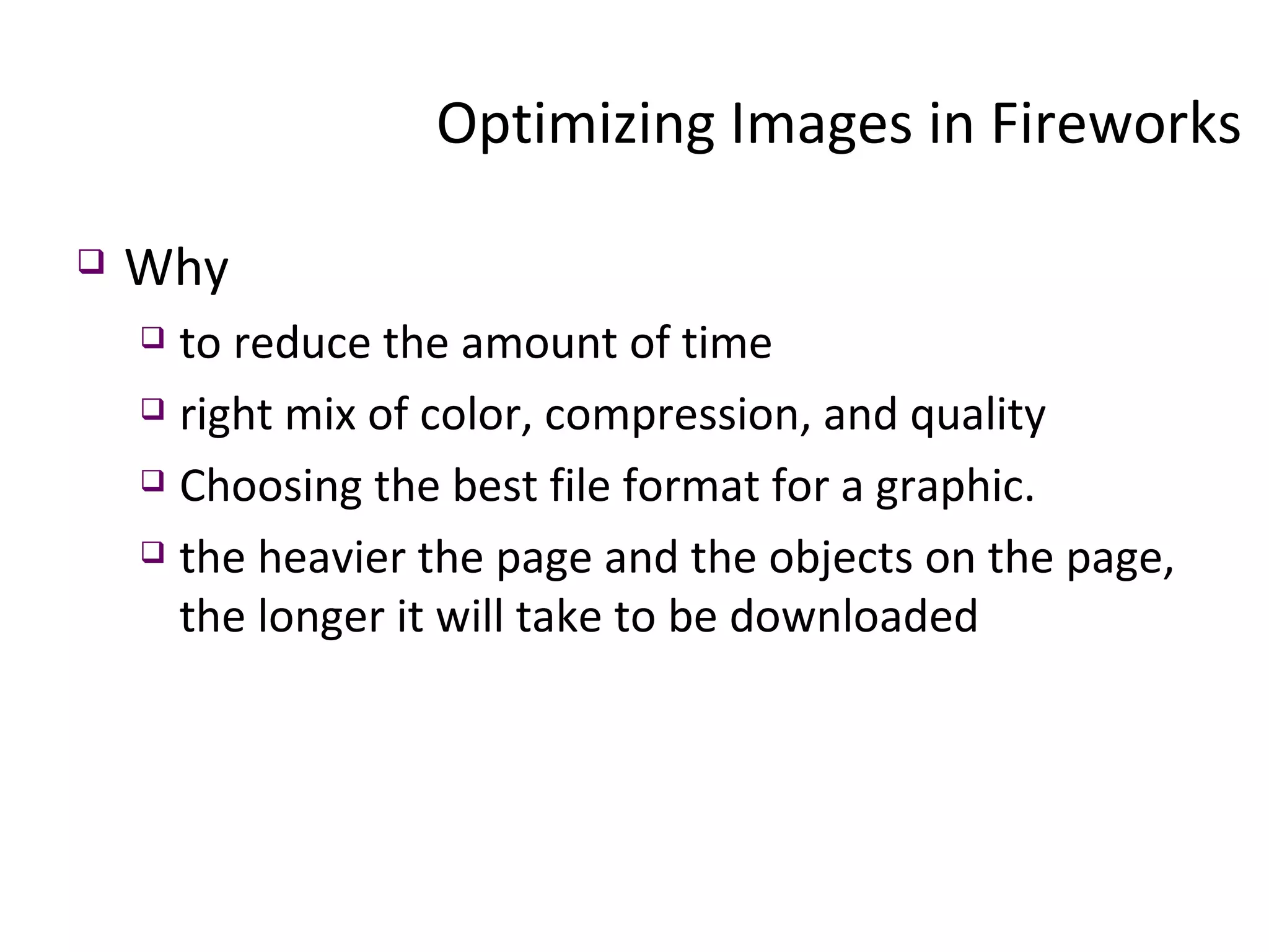 Optimizing Images in Fireworks  Why to reduce the amount of time right mix of color, compression, and quality Choosing the best file format for a graphic. the heavier the page and the objects on the page, the longer it will take to be downloaded 
