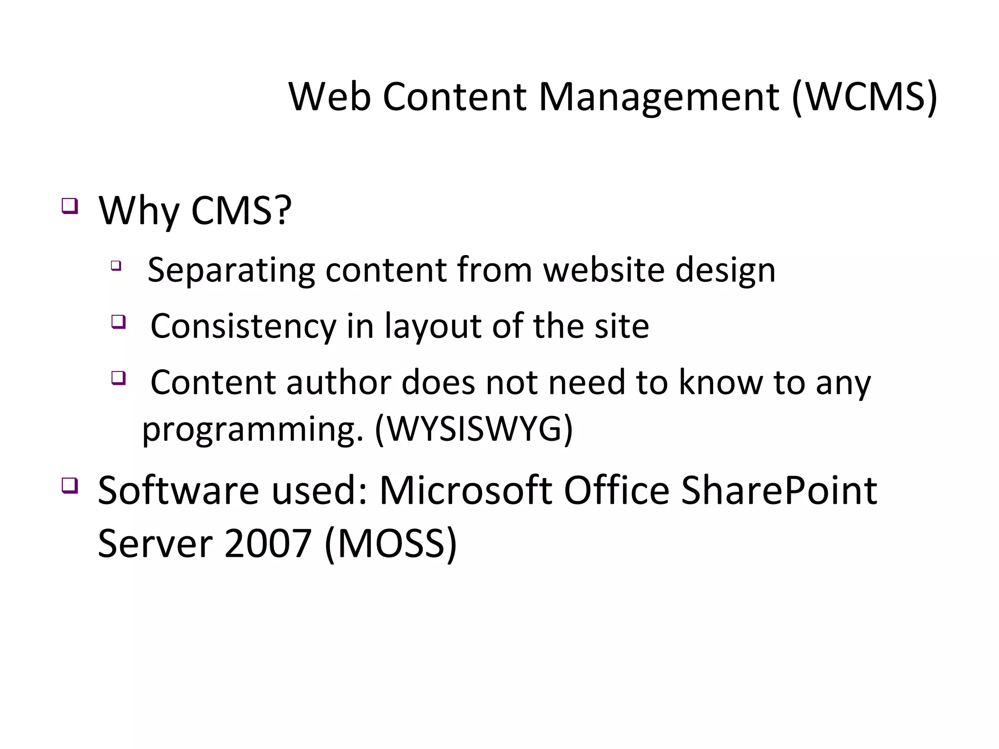 Web Content Management (WCMS) Why CMS? Separating content from website design Consistency in layout of the site Content author does not need to know to any programming. (WYSISWYG) Software used: Microsoft Office SharePoint Server 2007 (MOSS) 