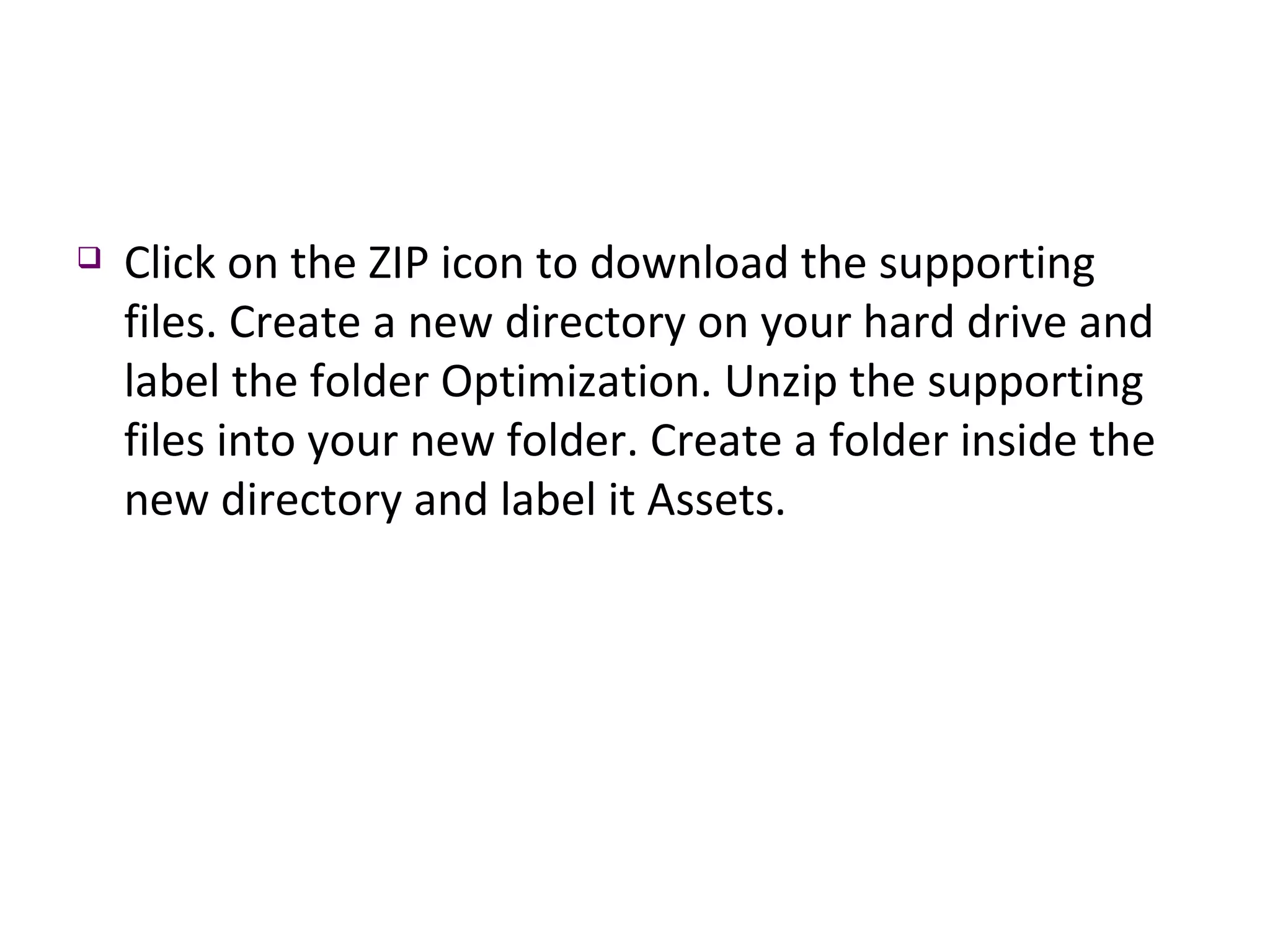 Click on the ZIP icon to download the supporting files. Create a new directory on your hard drive and label the folder Optimization. Unzip the supporting files into your new folder. Create a folder inside the new directory and label it Assets. 