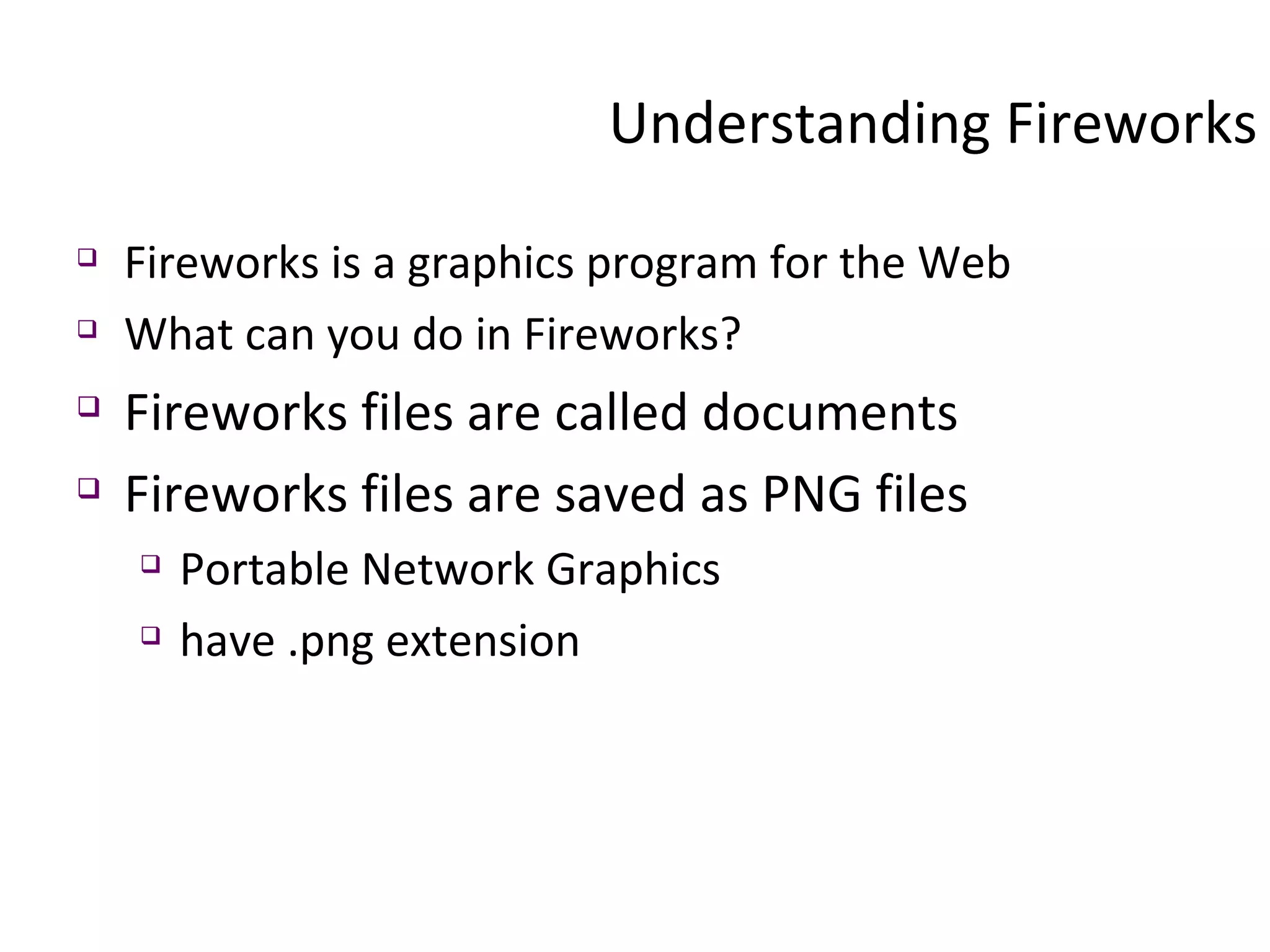 Understanding Fireworks Fireworks is a graphics program for the Web What can you do in Fireworks? Fireworks files are called documents Fireworks files are saved as PNG files Portable Network Graphics have .png extension 
