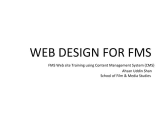WEB DESIGN FOR FMS  FMS Web site Training using Content Management System (CMS) Ahsan Uddin Shan School of Film & Media Studies  