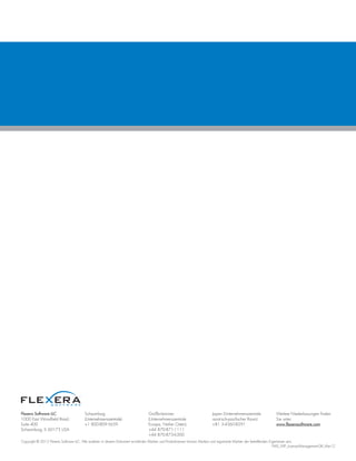 Flexera Software LLC
1000 East Woodfield Road,
Suite 400
Schaumburg, IL 60173 USA
Schaumburg
(Unternehmenszentrale):
+1 800-809-5659
Großbritannien
(Unternehmenszentrale
Europa, Naher Osten):
+44 870-871-1111
+44 870-873-6300
Japan (Unternehmenszentrale
asiatisch-pazifischer Raum):
+81 3-4360-8291
Weitere Niederlassungen finden
Sie unter:
www.flexerasoftware.com
Copyright © 2012 Flexera Software LLC. Alle anderen in diesem Dokument erwähnten Marken und Produktnamen können Marken und registrierte Marken der betreffenden Eigentümer sein.
FMS_WP_License-Management-GR_Mar12
 